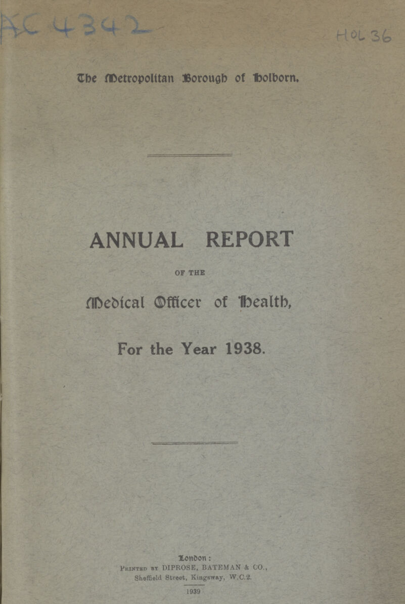 AC4342 HOL 36 The Metropolitan Borough of Holborn. ANNUAL REPORT OF THE Medical Officer of health, For the Year 1938. / London: Printed By DIPROSE, BATEMAN & CO., Sheffield Street, Kingsway, W.C.2. 1939