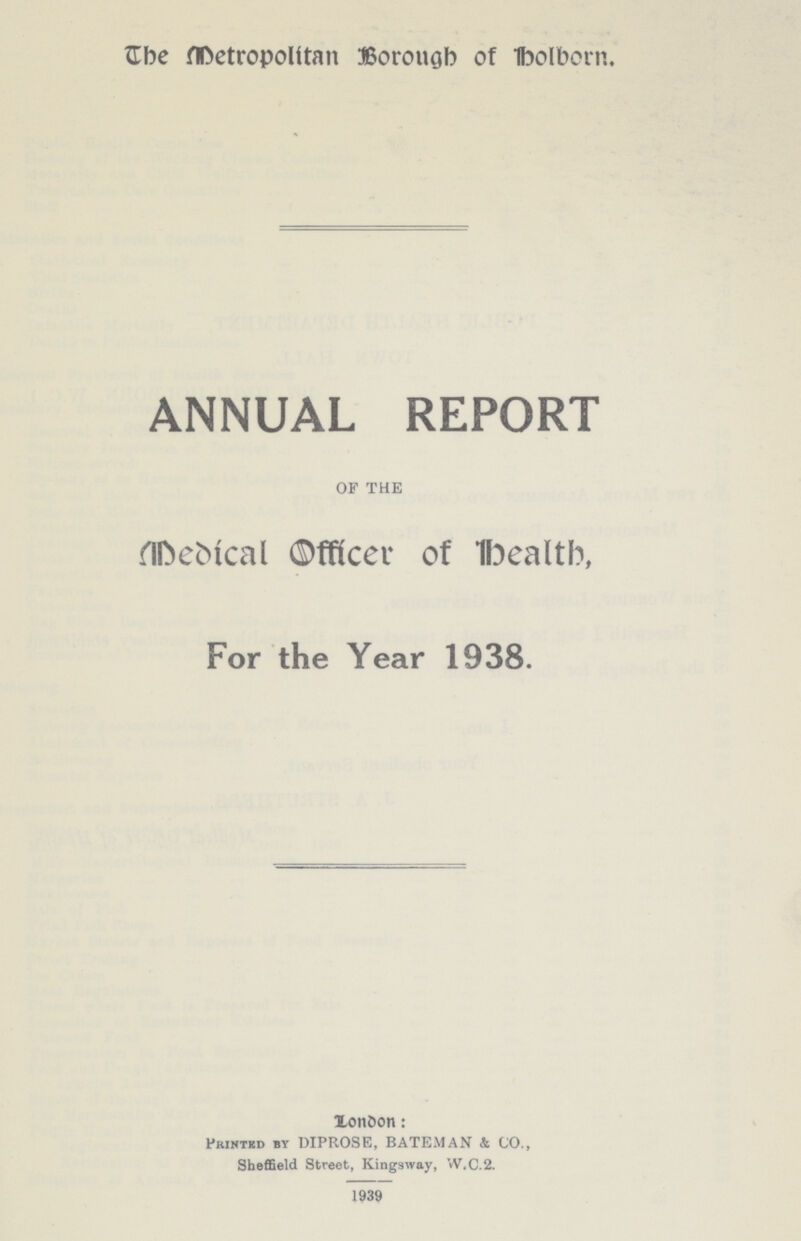 The Metropolitan Borough of Holborn. ANNUAL REPORT OF THE Medical Officer of health, For the Year 1938. London: Printed by DIPROSE, BATEMAN & CO., Sheffield Street, Kingsway, VV.C.2. 1939
