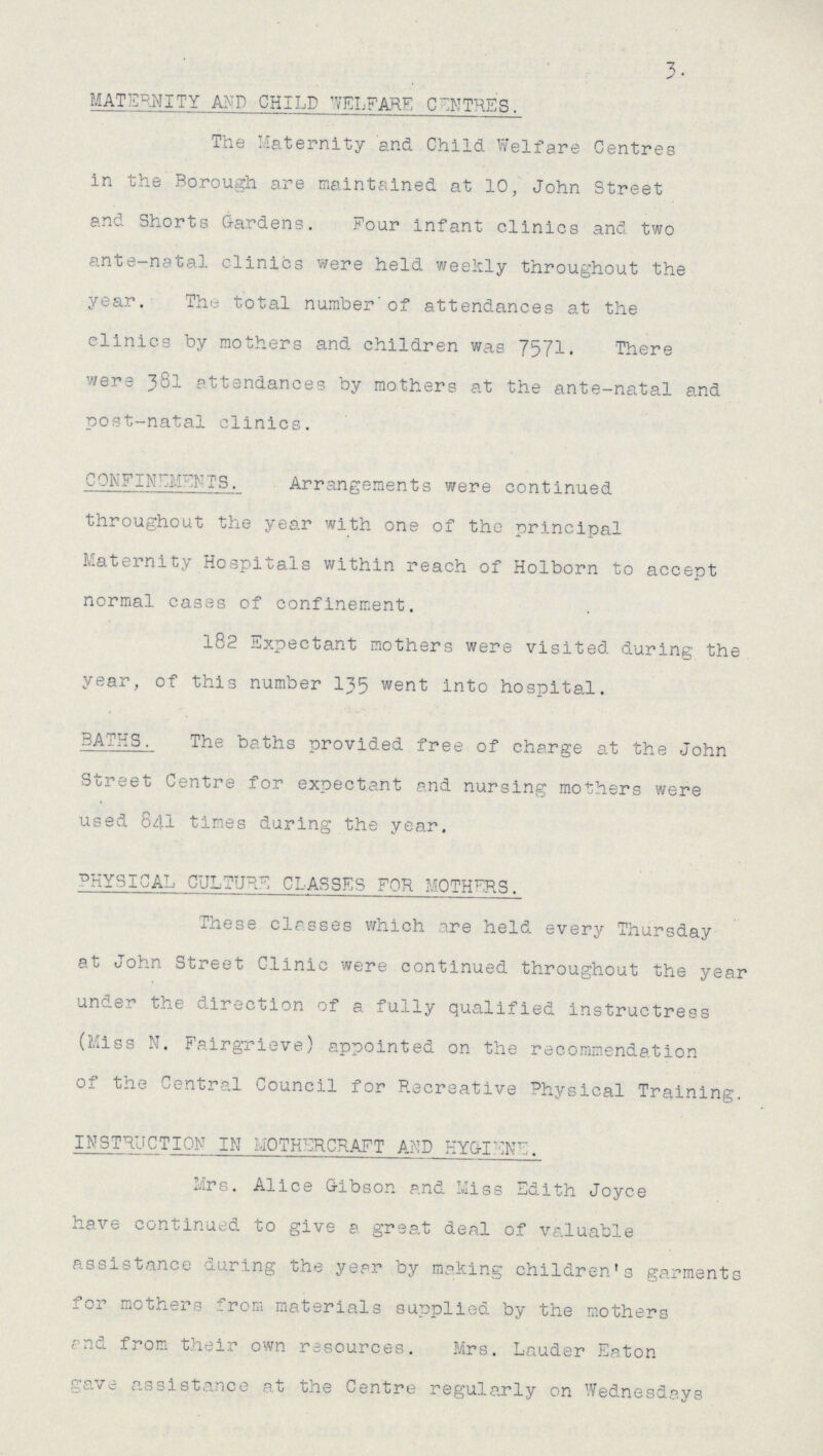3. MATERNITY AND CHILD WELFARE CENTRES. The Maternity and Child Welfare Centres in the Borough are maintained at 10, John Street and Shorts Gardens. Four infant clinics and two ante-natal clinics were held weekly throughout the year. The total number of attendances at the clinics by mothers and children was 7571. There were 381 attendances by mothers at the ante-natal and post-natal clinics. CONFINEMENTS. Arrangements were continued throughout the year with one of the principal Maternity Hospitals within reach of Holborn to accept normal cases of confinement. 182 Expectant mothers were visited during the year, of this number 135 went into hospital. BATHS. The baths provided free of charge at the John Street Centre for expectant and nursing mothers were used 841 times during the year. PHYSICAL. CULTURE CLASSES FOR MOTHERS. These classes which are held every Thursday at John Street Clinic were continued throughout the year under the direction of a fully qualified instructress (Miss N. Fairgrieve) appointed on the recommendation of the Central Council for Recreative Physical Training. INSTRUCTION IN MOTHERCRAFT AND HYGIENE. Mrs. Alice Gibson and Miss Edith Joyce have continued to give a great deal of valuable assistance during the year by making children's garments for mothers from materials supplied by the mothers and from their own resources. Mrs. Lauder Eaton gave assistance at the Centre regularly on Wednesdays