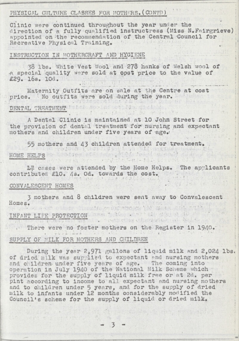 PHYSICAL CULTURE CLASSES FOR MOTHERS. (CONTD) Clinic were continued throughout the year under the direction of a fully qualified instructress (Miss N.Fnirgrleve) appointed on the recommendation of the Central Council for Recreative Physical Training. INSTRUCTION IN MOTHERCRAFT AND HYGIENE 38 lbs. White Vest Wool and 278 hanks of Welsh wool of a special quality were sold at opet price to the value of £29. 16s. lOd. Maternity Outfits are on sale at the Centre at cost price. No outfits were sold during the year. DENTAL TREATMENT A Dental Clinic is maintained at 10 John Street for the provision of dental treatment for nursing and expectant mothers and children under five years of age. 55 mothers and 43 children attended for treatment. HOME HELPS 17 cases were attended by the Home Helps. The applicants contributed £10. 4s. 0d. towards the cost. CONVALESCENT HOMES 3 mothers and 8 children were sent away to Convalescent Homes. INFANT LIFE PROTECTION There were no foster mothers on the Register in 1940. SUPPLY OF MILK FOR MOTHERS AND CHILDREN During the year 2,971 gallons of liquid milk and 2,024 lbs. of dried milk was supplied to expectant and nursing mothers and children- under five years of age. The coming into operation in July 1940 of the National Milk Scheme which provides for the supply of liquid milk free or at 2d. per pint according to income to all expectant and nursing mothers and to children under 5 years, and for the supply of dried milk to infants under 12 months considerably modified the Council's scheme for the supply of liquid or dried milk. - 3 -