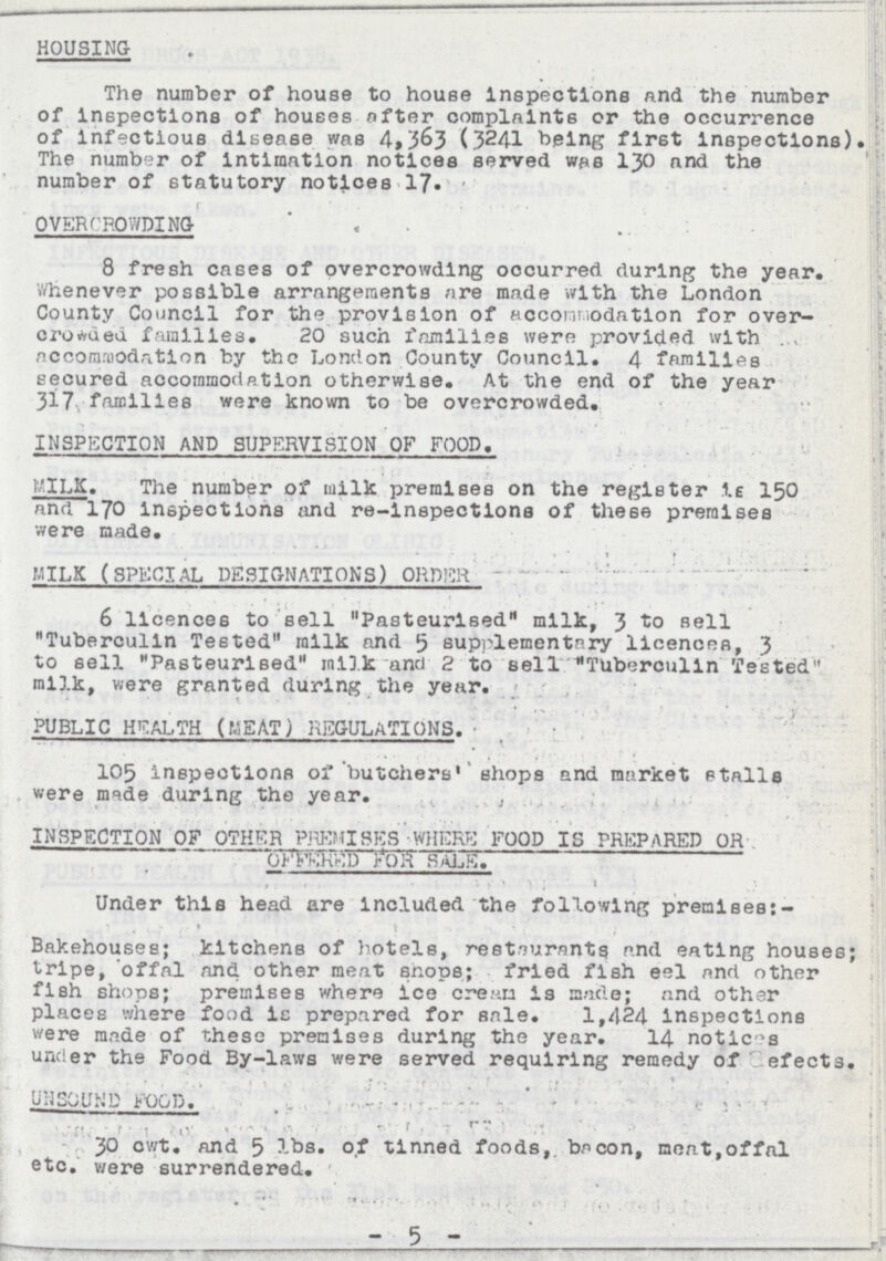 HOUSING The number of house to house inspections and the number of inspections of houses after complaints or the occurrence of infectious disease was 4,363 (3241 being first inspections). The number of intimation notices served was 130 and the number of statutory notices 17. OVERCROWDING 8 fresh cases of overcrowding occurred during the year. Whenever possible arrangements are made with the London County Council for the provision of accommodation for over crowded families. 20 such families were provided with accommodation by the London County Council. 4 families secured accommodation otherwise. At the end of the year 317. families were known to be overcrowded. INSPECTION AND SUPERVISION OF FOOD. MILK. The number of milk premises on the register is 150 and 170 inspections and re-inspections of these premises were made. MILK (SPECIAL DESIGNATIONS) ORDER 6 licences to sell Pasteurised milk, 3 sell Tuberculin Tested milk and 5 supplementary licences, 3 to sell Pasteurised milk and 2 to sell Tuberculin Tested milk, were granted during the year. PUBLIC HEALTH (MEAT) REGULATIONS. 105 inspections of butchers shops and market stalls were made during the year. INSPECTION OF OTHER PREMISES WHERE FOOD IS PREPARED OR OFFERED FOR SALE. Under this head are included the following premises Bakehouses; kitchens of hotels, restaurants and eating houses; tripe, offal and other meat shops; fried fish eel and other fish shops; premises where ice cream is made; and other places where food is prepared for sale. 1,424 inspections were made of these premises during the year. 14 notices under the Food By-laws were served requiring remedy of defects. UNSOUND FOOD. 30 cwt. and 5 lbs. of tinned foods, bacon, meat,offal etc. were surrendered. - 5 -