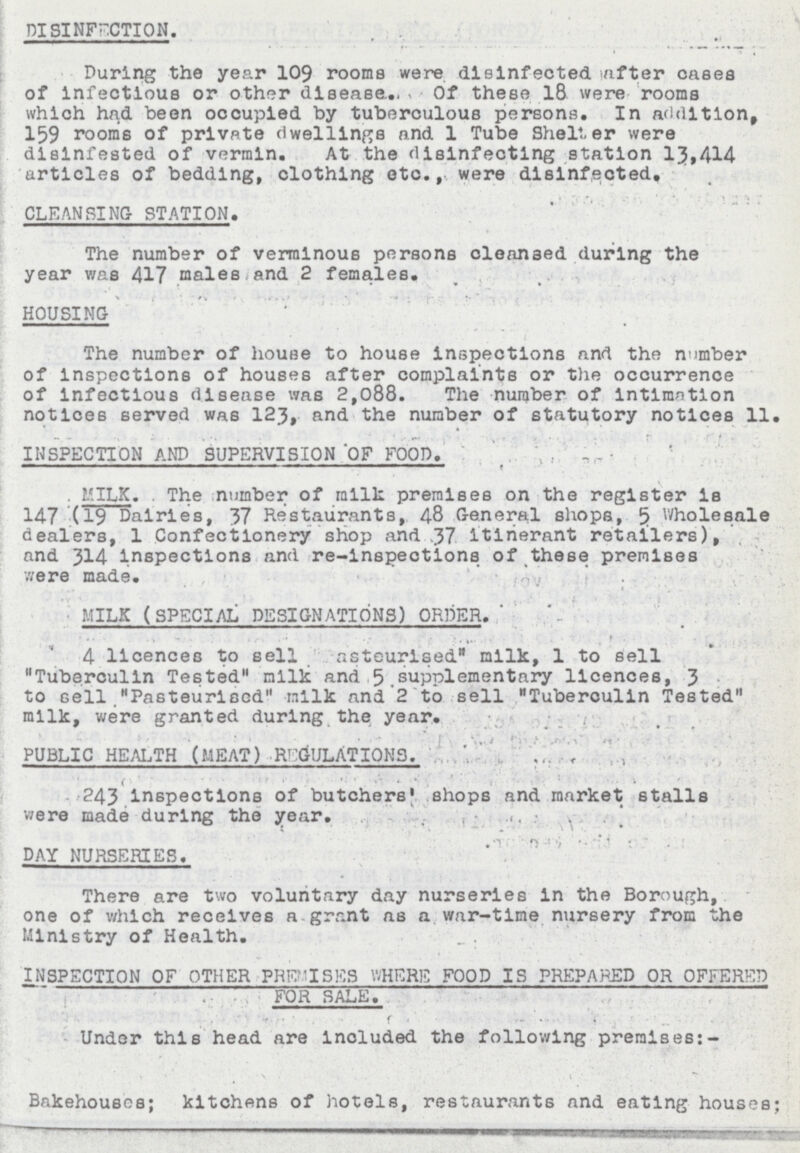 DISINFECTION. During the year 109 rooms were disinfected after cases of infectious or other disease. Of these 18 were rooms which had been occupied by tuberculous persons. In addition, 159 rooms of private dwellings and 1 Tube Shelter were disinfested of vermin. At the disinfecting station 13,414 articles of bedding, clothing etc., were disinfected. CLEANSING STATION. The number of verminous persons cleansed during the year was 417 males and 2 females. HOUSING The number of house to house inspections and the number of inspections of houses after complaints or the occurrence of infectious disease was 2,088. The number of intimation notices served was 123, and the number of statutory notices 11. INSPECTION AND SUPERVISION OF FOOD. MILK. The number of milk premises on the register is 147 (19 Dairies, 37 Restaurants, 48 General shops, 5 Wholesale dealers, 1 Confectionery shop and 37 itinerant retailers), and 314 inspections and re-inspections of these premises were made. MILK (SPECIAL DESIGNATIONS) ORDER. 4 licences to sell Pastourised milk, 1 to sell Tuberculin Tested milk and 5 supplementary licences, 3 to sell Pasteurised milk and 2 to sell Tuberculin Tested milk, were granted during the year. PUBLIC HEALTH (MEAT) REGULATIONS. 243 inspections of butchers' shops and market stalls were made during the year. DAY NURSERIES. There are two voluntary day nurseries in the Borough, one of which receives a grant as a war-time nursery from the Ministry of Health. INSPECTION OF OTHER PREMISES WHERE FOOD IS PREPARED OR OFFERED FOR SALE. Under this head are included the following premises:- Bakehouses; kitchens of hotels, restaurants and eating houses;