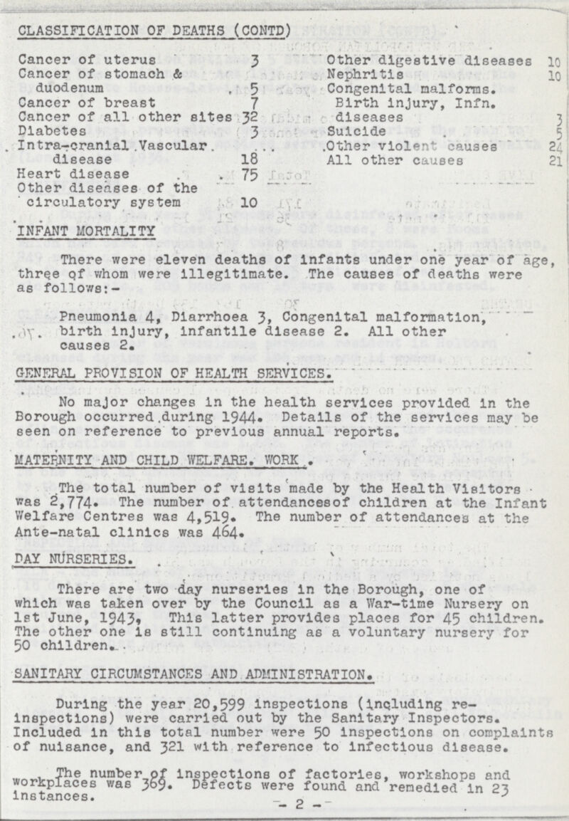 INFANT MORTALITY There were eleven deaths of Infants under one year of age, three qf whom were Illegitimate. The causes of deaths were as follows:- Pneumonia 4, Diarrhoea 3, Congenital malformation, birth injury, infantile disease 2. All other causes 2. GENERAL PROVISION OF HEALTH SERVICES.' No major changes in the health services provided In the Borough occurred during 1944. Details of the services may be seen on reference to previous annual reports. MATERNITY AND CHILD WELFARE. WORK The total number of visits made by the Health Visitors was 2,774. The number of attendancesof children at the Infant Welfare Centres was 4,519. The number of attendances at the Ante-natal clinics was 464. DAY NURSERIES. . There are two day nurseries in the Borough, one of which was taken over by the Council as a War-time Nursery on 1st June, 1943, This latter provides places for 45 children. The other one Is still continuing as a voluntary nursery for 50 children. SANITARY CIRCUMSTANCES AND ADMINISTRATION. During the year 20,599 Inspections (including re inspections) were carried out by the Sanitary Inspectors. Included in this total number were 50 Inspections on complaints of nuisance, and 321 with reference to Infectious disease. The number of Inspections of factories, workshops and workplaces was 369. Defects were found and remedied In 23 Instances. _ 2 _ CLASSIFICATION OF DEATHS (CONTD) Cancer of uterus 3 Other digestive diseases 10 Cancer of stomach & duodenum 5 Nephritis 10 Congenital malforms. Birth injury, Infn. diseases 3 Cancer of breast 7 Cancer of all other sites 32 Diabetes 3 Suicide 5 Intra-cranial Vascular disease 18 Other violent causes 24 All other causes 21 Heart disease 75 Other diseases of the circulatory system 10