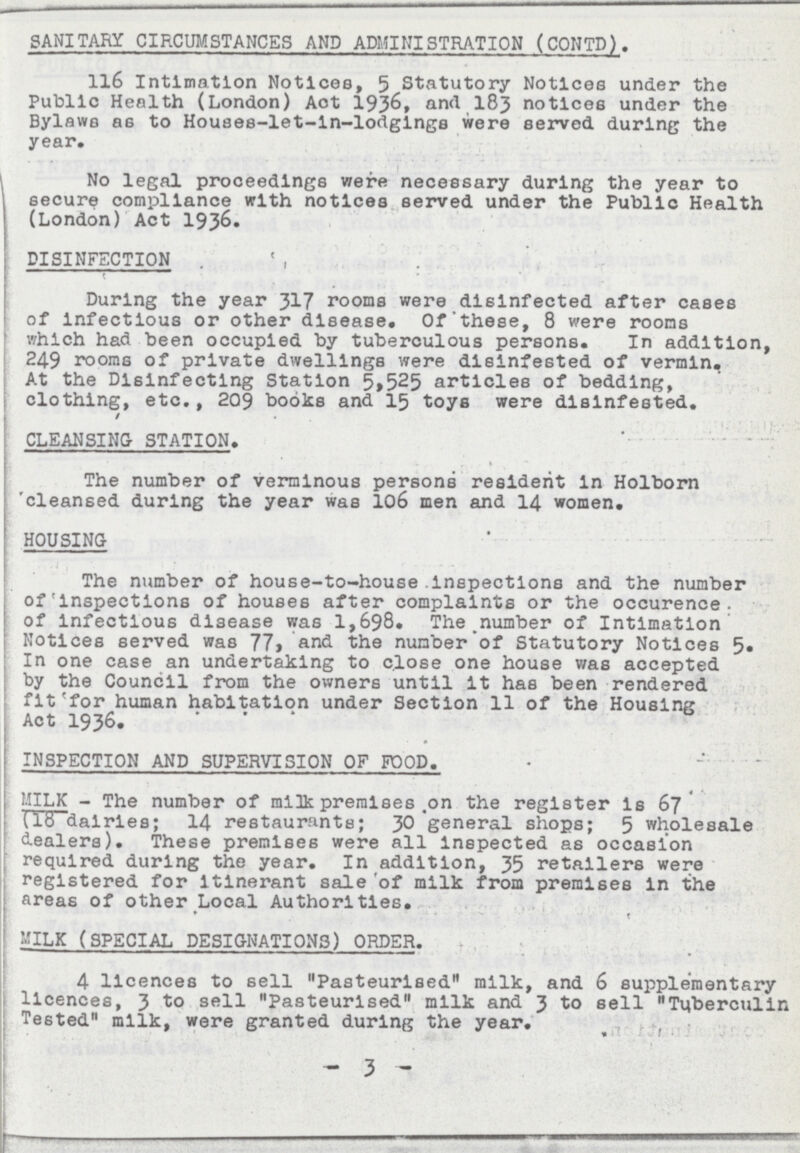 SANITARY CIRCUMSTANCES AND ADMINISTRATION (CONTD). 116 Intimation Notices, 5 Statutory Notices under the Public Health (London) Aot 1936, and 183 notices under the Bylaws as to Houses-let-ln-lodgings were served during the year. No legal proceedings were necessary during the year to secure compliance with notices served under the Public Health (London) Act 1936. DISINFECTION During the year 317 rooms were disinfected after cases of infectious or other disease. Of these, 8 were rooms which had been occupied by tuberculous persons. In addition, 249 rooms of private dwellings were dlsinfested of vermin. At the Disinfecting Station 5,525 articles of bedding, clothing, etc., 209 books and 15 toys were dlsinfested. CLEANSING STATION. The number of verminous persons resident in Holborn cleansed during the year was 106 men and 14 women. HOUSING The number of house-to-house inspections and the number Of Inspections of houses after complaints or the occurence of infectious disease was 1,698. The.number of Intimation Notices served was 77, and the number of Statutory Notices 5. In one case an undertaking to close one house was accepted by the Council from the owners until it has been rendered fit for human habitation under Section 11 of the Housing Act 1936. INSPECTION AND SUPERVISION OF FOOD. MILK - The number of milk premises .on the register is 67 lib dairies; 14 restaurants; 30 general shops; 5 wholesale dealers). These premises were all Inspected as occasion required during the year. In addition, 35 retailers were registered for Itinerant sale of milk from premises in the areas of other Local Authorities. MILK (SPECIAL DESIGNATIONS) ORDER. 4 licences to sell Pasteurised milk, and 6 supplementary licences, 3 sell Pasteurised milk and 3 to sell Tuberculin Tested milk, were granted during the year. - 3 -