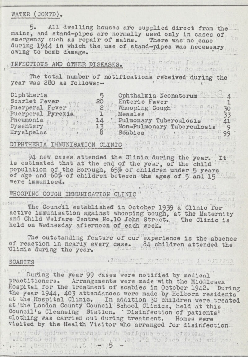 WATER (CONTD). 5. All dwelling houses are supplied direct from the mains, and stand-pipes are normally used only In cases of emergency such as repair of mains. There was* no case during 1944 in which the use of stand-pipes was necessary owing to bomb damage. INFECTIOUS AND OTHER DISEASES. The total number of notifications received during the year was 280 as follows:- Diphtheria 5 Ophthalmia Neonatorum 4 Scarlet Fever 20 Enteric Fever 1 Puerperal Fever 2 Whooping Cough 30 Puerperal Pyrexia 1 Measles 33 Pneumonia 14 Pulmonary Tuberculosis 41 Dysentery l3 Non-Pulmonary Tuberculosis 9 Erysipelas 8 Scabies 99 DIPHTHERIA IMMUNISATION CLINIC 94 new cases attended the Clinic during the year. It Is estimated that at the end of the year, of the child population of the Borough, 65% of children under 5 years of age and 60% of children between the ages of 5 and 15 were Immunised. WHOOPING COUGH IMMUNISATION CLINIC The Council established in October 1939 a Clinic for active immunisation against whooping cough, at the Maternity and Child Welfare Centre No.10 John Street. The Clinic is held on Wednesday afternoon of each week. The outstanding feature of our experience Is the absence of reaction in nearly every case. 84 children attended the Clinic during the year. SCABIES During the year 99 cases were notified by medical practitioners. Arrangements were made with the Middlesex Hospital for the treatment of scabies In October 1942. During the year 1944, 403 attendances were made by Holborn residents at the Hospital Clinic. In addition 30 children were treated at the London County Council School Clinics, held at this Council's Cleansing Station. * Disinfection of patients clothing was carried out during treatment. Homes were visited by the Health Visitor who arranged for disinfection - 5 -