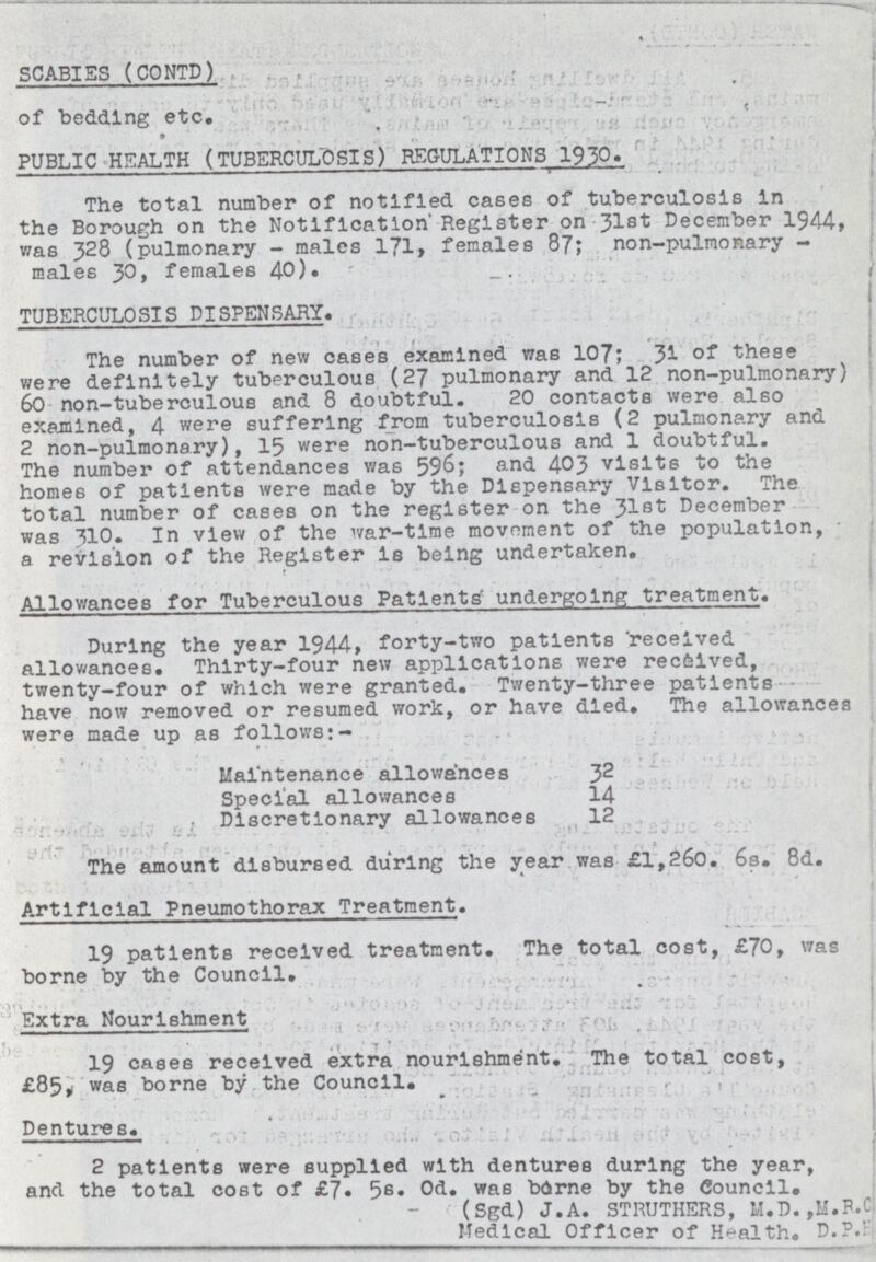 SCABIES (CONTD) of bedding etc. PUBLIC HEALTH (TUBERCULOSIS) REGULATIONS 1930. The total number of notified cases of tuberculosis In the Borough on the Notification' Register on 31st December 1944, was 328 (pulmonary - males 171. females 87; non-pulmonary males 30, females 40)• TUBERCULOSIS DISPENSARY. The number of new cases examined was 107; 31 of these were definitely tuberculous (27 pulmonary and 12 non-pulmonary) 60 non-tuberculous and 8 doubtful. 20 contacts were also examined, 4 were suffering from tuberculosis (2 pulmonary and 2 non-pulmonary), 15 were non-tuberculous and 1 doubtful. The number of attendances was 596; and 403 visits to the homes of patients were made by the Dispensary Visitor. The total number of cases on the register on the 31st December was 310. In view of the war-time movoment of the population, a revision of the Register Is being undertaken. Allowances for Tuberculous Patients' undergoing treatment. During the year 1944, forty-two patients received allowances. Thirty-four new applications were reclved, twenty-four of which were granted. Twenty-three patients have now removed or resumed work, or have died. The allowances were made up as follows:- Maintenance allowances 32 Special allowances 14 Discretionary allowances 12 The amount disbursed during the year was £1,260. 6s. 8d. Artificial Pneumothorax Treatment. 19 patients received treatment. The total cost, £70, was borne by the Council. Extra Nourishment 19 cases received extra nourishment. The total cost, £85, was borne by the Council. Dentures. 2 patients were supplied with dentures during the year, and the total cost of £7. 5s• Od. was brne by the Council. (Sgd) J. A. STRUTHERS, M.D. ,M.R.C Medical Officer of Health. D.P.K