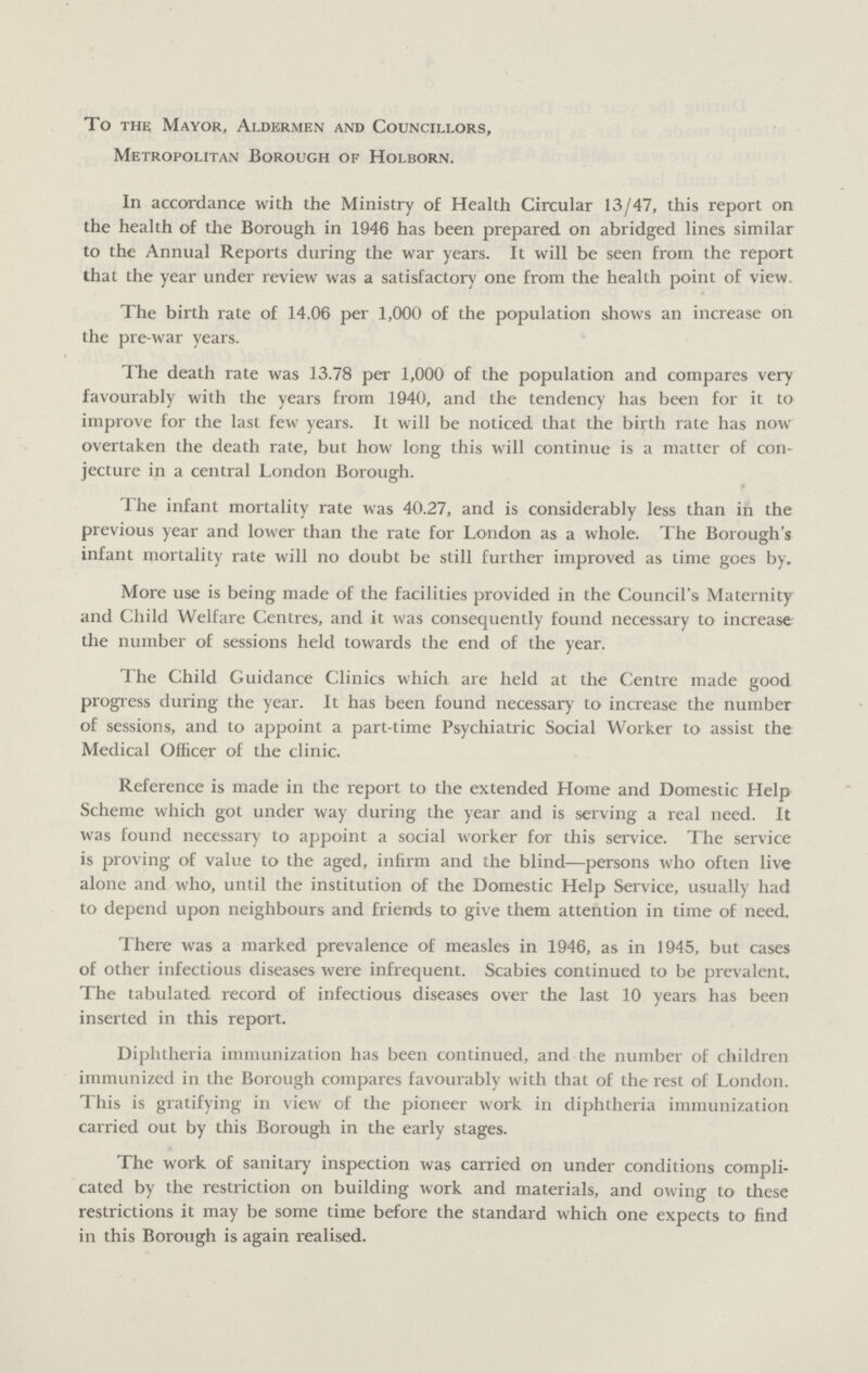 To the Mayor, Aldermen and Councillors, Metropolitan Borough of Holborn. In accordance with the Ministry of Health Circular 13/47, this report on the health of the Borough in 1946 has been prepared on abridged lines similar to the Annual Reports during the war years. It will be seen from the report that the year under review was a satisfactory one from the health point of view. The birth rate of 14.06 per 1,000 of the population shows an increase on the pre-war years. The death rate was 13.78 per 1,000 of the population and compares very favourably with the years from 1940, and the tendency has been for it to improve for the last few years. It will be noticed that the birth rate has now overtaken the death rate, but how long this will continue is a matter of con jecture in a central London Borough. The infant mortality rate was 40.27, and is considerably less than in the previous year and lower than the rate for London as a whole. The Borough's infant mortality rate will no doubt be still further improved as time goes by. More use is being made of the facilities provided in the Council's. Maternity and Child Welfare Centres, and it was consequently found necessary to increase the number of sessions held towards the end of the year. The Child Guidance Clinics which are held at the Centre made good progress during the year. It has been found necessary to increase the number of sessions, and to appoint a part-time Psychiatric Social Worker to assist the Medical Officer of the clinic. Reference is made in the report to the extended Home and Domestic Help Scheme which got under way during the year and is serving a real need. It was found necessary to appoint a social worker for this service. The service is proving of value to the aged, infirm and the blind—persons who often live alone and who, until the institution of the Domestic Help Service, usually had to depend upon neighbours and friends to give them attention in time of need. There was a marked prevalence of measles in 1946, as in 1945, but cases of other infectious diseases were infrequent. Scabies continued to be prevalent. The tabulated record of infectious diseases over the last 10 years has been inserted in this report. Diphtheria immunization has been continued, and the number of children immunized in the Borough compares favourably with that of the rest of London. This is gratifying in view of the pioneer work in diphtheria immunization carried out by this Borough in the early stages. The work of sanitary inspection was carried on under conditions compli cated by the restriction on building work and materials, and owing to these restrictions it may be some time before the standard which one expects to find in this Borough is again realised.