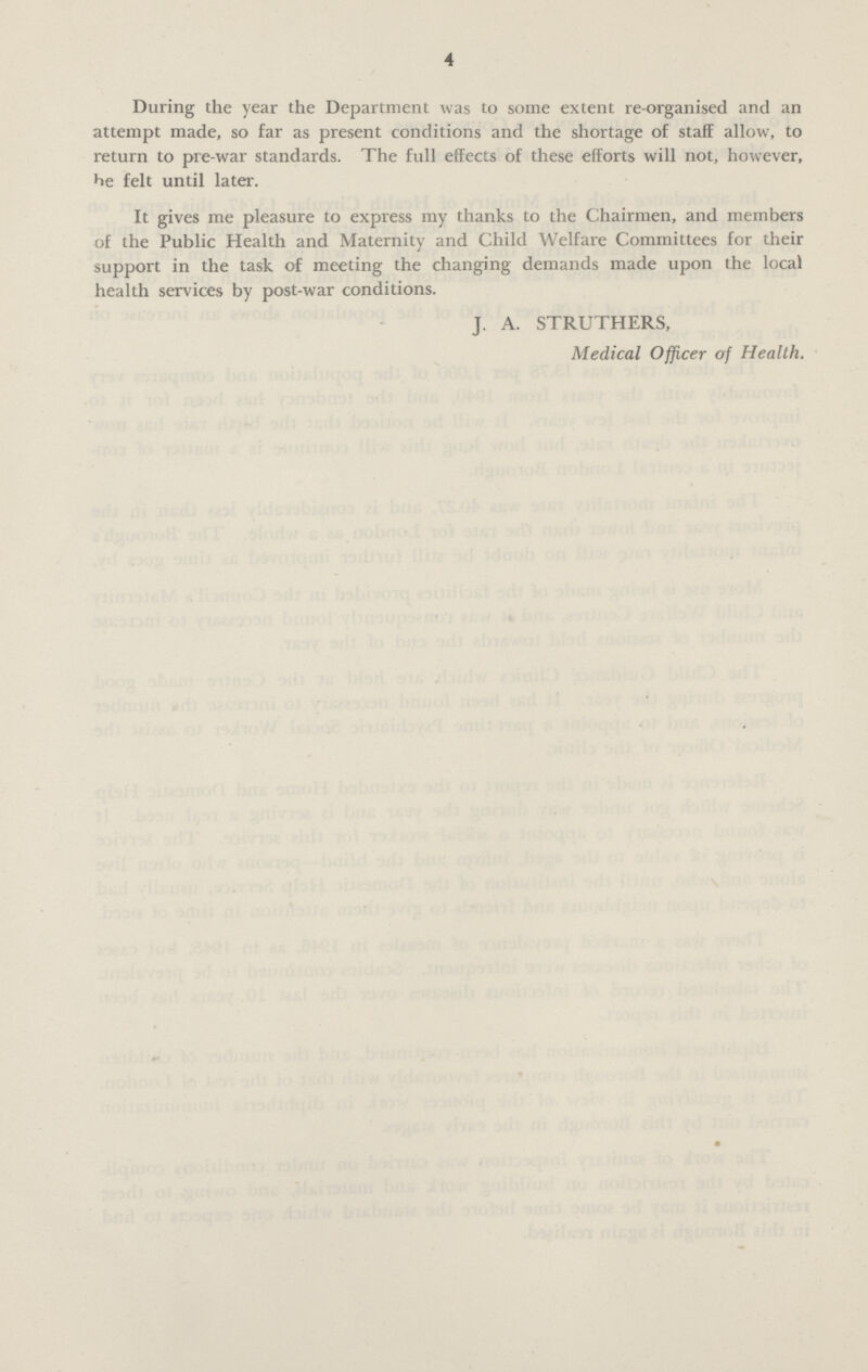 4 During the year the Department was to some extent re-organised and an attempt made, so far as present conditions and the shortage of staff allow, to return to pre-war standards. The full effects of these efforts will not, however, be felt until later. It gives me pleasure to express my thanks to the Chairmen, and members of the Public Health and Maternity and Child Welfare Committees for their support in the task of meeting the changing demands made upon the local health services by post-war conditions. J. A. STRUTHERS, Medical Officer of Health.