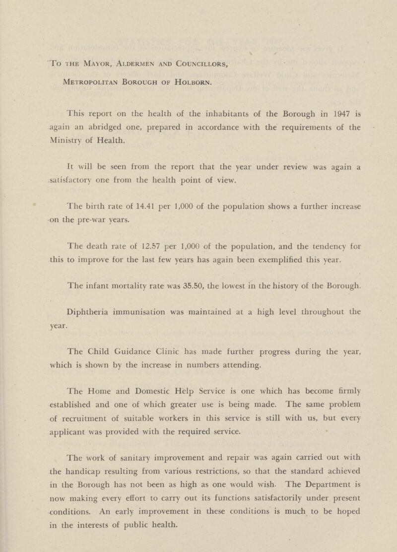 To the Mayor, Aldermen and Councillors, Metropolitan Borough of Holborn. This report on the health of the inhabitants of the Borough in 1947 is again an abridged one, prepared in accordance with the requirements of the Ministry of Health. It will be seen from the report that the year under review was again a satisfactory one from the health point of view. The birth rate of 14.41 per 1,000 of the population shows a further increase on the pre-war years. The death rate of 12.57 per 1,000 of the population, and the tendency for this to improve for the last few years has again been exemplified this year. The infant mortality rate was 35.50, the lowest in the history of the Borough. Diphtheria immunisation was maintained at a high level throughout the year. The Child Guidance Clinic has made further progress during the year, which is shown by the increase in numbers attending. The Home and Domestic Help Service is one which has become firmly established and one of which greater use is being made. The same problem of recruitment of suitable workers in this service is still with us, but every applicant was provided with the required service. The work of sanitary improvement and repair was again carried out with the handicap resulting from various restrictions, so that the standard achieved in the Borough has not been as high as one would wish. The Department is now making every effort to carry out its functions satisfactorily under present conditions. An early improvement in these conditions is much to be hoped in the interests of public health.