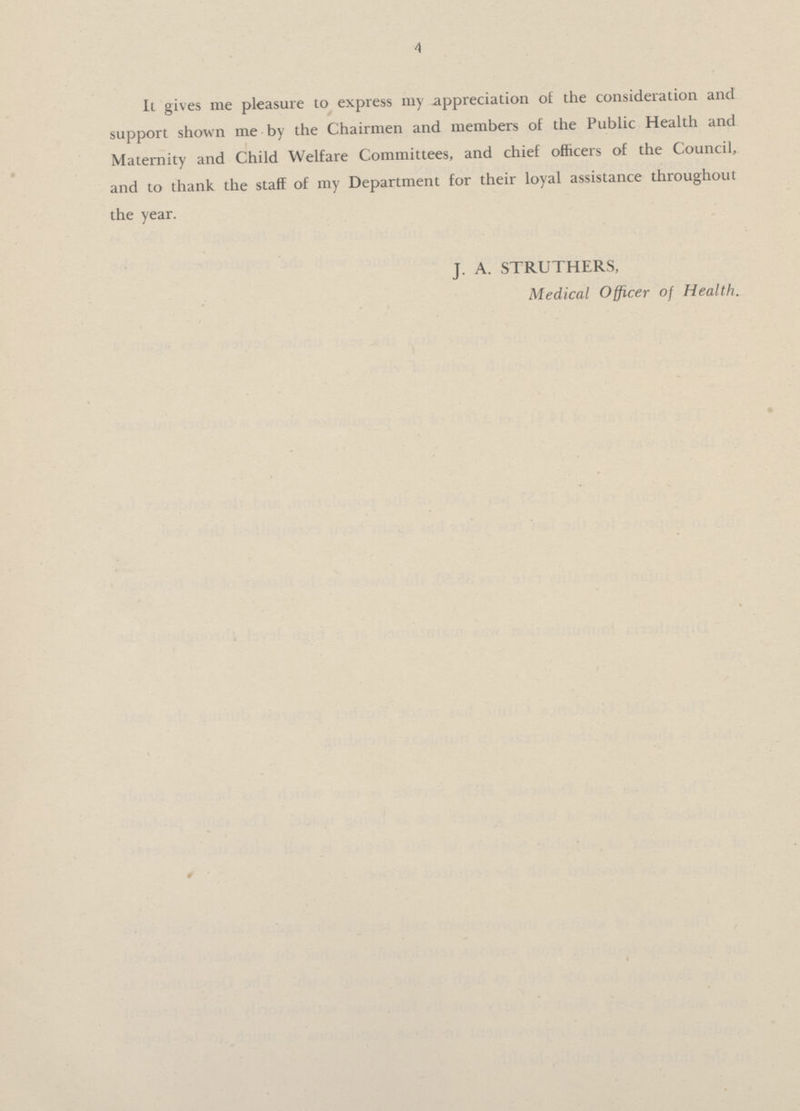 4 It gives me pleasure to express my appreciation of the consideration and support shown me by the Chairmen and members of the Public Health and Maternity and Child Welfare Committees, and chief officers of the Council, and to thank the staff of my Department for their loyal assistance throughout the year. J. A. STRUTHERS, Medical Officer of Health.