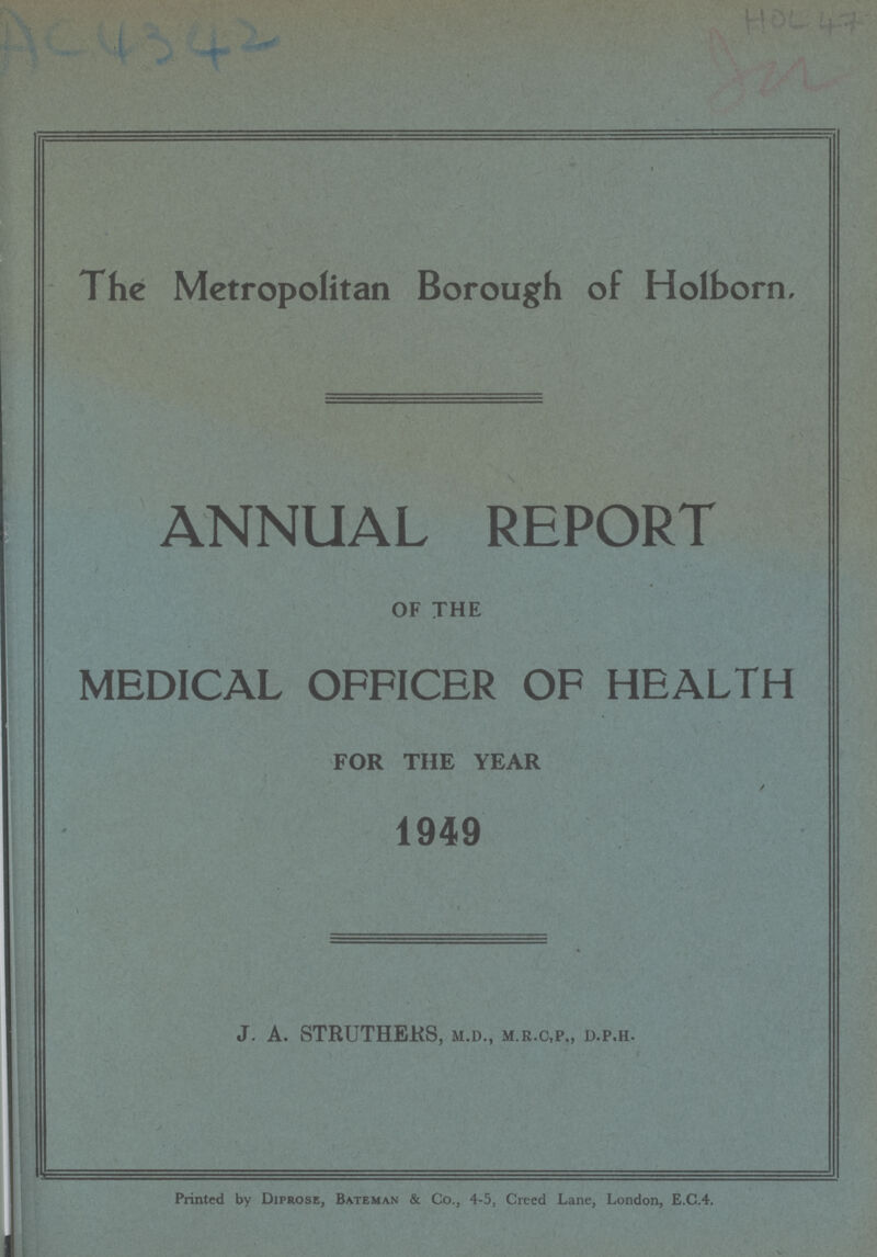 AC4342 HOL 47 The Metropolitan Borough of Holborn, ANNUAL REPORT OF THE MEDICAL OFFICER OF HEALTH FOR THE YEAR / 1949 J. A. STRUTHERS, M.D., m.R.C,p. D.p.h. Printed by Diprose, Bateman & Co., 4-5, Creed Lane, London, E.C.4.