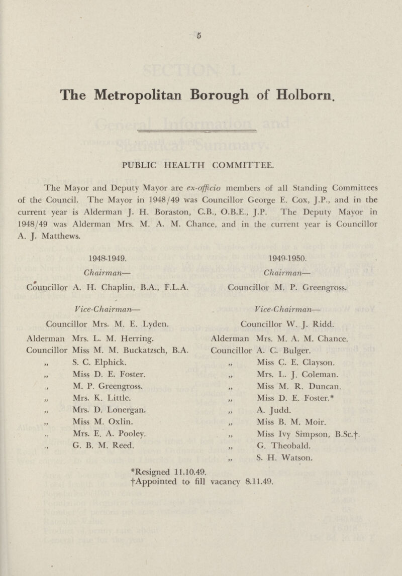 5 The Metropolitan Borough of Holborn. PUBLIC HEALTH COMMITTEE. The Mayor and Deputy Mayor are ex-officio members of all Standing Committees of the Council. The Mayor in 1948/49 was Councillor George E. Cox, J.P., and in the current year is Alderman J. H. Boraston, C.B., O.B.E., J.P. The Deputy Mayor in 1948/49 was Alderman Mrs. M. A. M. Chance, and in the current year is Councillor A. J. Matthews. 1948-1949. 1949-1950. Chairman— Chairman— Councillor A. H. Chaplin, B.A., F.L.A. Councillor M. P. Greengross. V ice-Chairman— Vice-Chairman— Councillor Mrs. M. E. Lyden. Councillor W. J. Ridd. Alderman Mrs. L. M. Herring. Alderman Mrs. M. A. M. Chance. Councillor Miss M. M. Buckatzsch, B.A. Councillor A. C. Bulger. „ S. C. Elphick. „ Miss C. E. Clayson. „ Miss D. E. Foster. „ Mrs. L. J. Coleman. „ M. P. Greengross. „ Miss M. R. Duncan. „ Mrs. K. Little. „ Miss D. E. Foster.* „ Mrs. D. Lonergan. „ A. Judd. „ Miss M. Oxlin. „ Miss B. M. Moir. „ Mrs. E. A. Pooley. „ Miss Ivy Simpson, B.Sc.†. „ G. B. M. Reed. „ G. Theobald. „ S. H. Watson. *Resigned 11.10.49. † Appointed to fill vacancy 8.11.49.