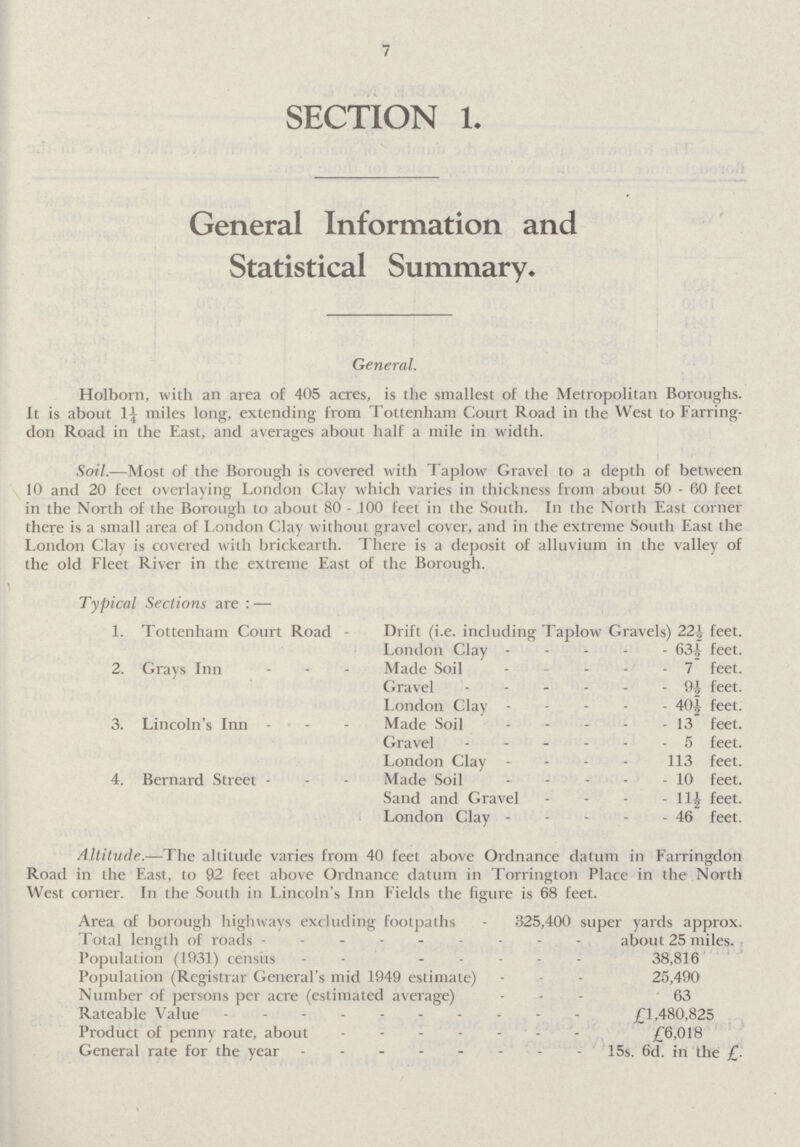 7 SECTION 1. General Information and Statistical Summary. General. Holborn, with an area of 405 acres, is the smallest of the Metropolitan Boroughs. It is about 1¼ miles long, extending from Tottenham Court Road in the West to Farring don Road in the East, and averages about half a mile in width. Soil.—Most of the Borough is covered with Taplow Gravel to a depth of between 10 and 20 feet overlaying London Clay which varies in thickness from about 50-60 feet in the North of the Borough to about 80 - 100 feet in the South. In the North East corner there is a small area of London Clay without gravel cover, and in the extreme South East the London Clay is covered with brickearth. There is a deposit of alluvium in the valley of the old Fleet River in the extreme East of the Borough. Typical Sections are:— 1. Tottenham Court Road - Drift (i.e. including Taplow Gravels) 22½ feet. London Clay 63½ feet. 2. Grays Inn Made Soil 7 feet. Gravel 9½ feet. London Clay 40½ feet. 3. Lincoln's Inn Made Soil 13 feet. Gravel 5 feet. London Clay 113 feet. 4. Bernard Street Made Soil 10 feet. Sand and Gravel 11½ feet. London Clay 46 feet. Altitude.—The altitude varies from 40 feet above Ordnance datum in Farringdon Road in the East, to 92 feet above Ordnance datum in Torrington Place in the North West corner. In the South in Lincoln's Inn Fields the figure is 68 feet. Area of borough highways excluding footpaths - 325,400 super yards approx. Total length of roads about 25 miles. Population (1931) census 38,816 Population (Registrar General's mid 1949 estimate) 25,490 Number of persons per acre (estimated average) 63 Rateable Value £1,480,825 Product of penny rate, about £6,018 General rate for the year 15s. 6d. in the £.