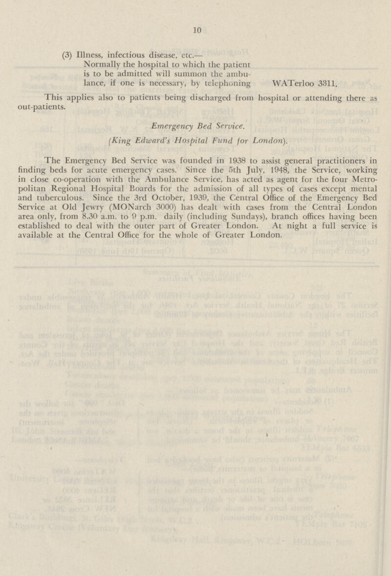 10 (3) Illness, infectious disease, etc.— Normally the hospital to which the patient is to be admitted will summon the ambu lance, if one is necessary, by telephoning WATerloo 3311. This applies also to patients being discharged from hospital or attending there as out-patients. Emergency Bed Service. (King Edward's Hospital Fund for London). The Emergency Bed Service was founded in 1938 to assist general practitioners in finding beds for acute emergency cases. Since the 5th July, 1948, the Service, working in close co-operation with the Ambulance Service, has acted as agent for the four Metro politan Regional Hospital Boards for the admission of all types of cases except mental and tuberculous. Since the 3rd October, 1939, the Central Office of the Emergency Bed Service at Old Jewry (MONarch 3000) has dealt with cases from the Central London area only, from 8.30 a.m. to 9 p.m. daily (including Sundays), branch offices having been established to deal with the outer part of Greater London. At night a full service is available at the Central Office for the whole of Greater London.