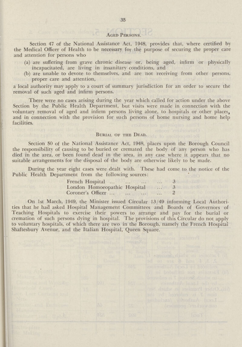 35 Aged Persons. Section 47 of the National Assistance Act, 1948, provides that, where certified by the Medical Officer of Health to be necessary for the purpose of securing the proper care and attention for persons who (a) are suffering from grave chronic disease or, being aged, infirm or physically incapacitated, are living in insanitary conditions, and (b) are unable to devote to themselves, and are not receiving from other persons, proper care and attention, a local authority may apply to a court of summary jurisdiction for an order to secure the removal of such aged and infirm persons. There were no cases arising during the year which called for action under the above Section by the Public Health Department, but visits were made in connection with the voluntary removal of aged and infirm persons living alone, to hospitals or other places, and in connection with the provision for such persons of home nursing and home help facilities. Burial of the Dead. Section 50 of the National Assistance Act, 1948, places upon the Borough Council the responsibility of causing to be buried or cremated the body of any person who has died in the area, or been found dead in the area, in any case where it appears that no suitable arrangements for the disposal of the body are otherwise likely to be made. During the year eight cases were dealt with. These had come to the notice of the Public Health Department from the following sources: French Hospital 3 London Homoeopathic Hospital 3 Coroner's Officer 2 On 1st March, 1949, the Minister issued Circular 13/49 informing Local Authori ties that he had asked Hospital Management Committees and Boards of Governors of Teaching Hospitals to exercise their powers to arrange and pay for the burial or cremation of such persons dying in hospital. The provisions of this Circular do not apply to voluntary hospitals, of which there are two in the Borough, namely the French Hospital Shaftesbury Avenue, and the Italian Hospital, Queen Square.