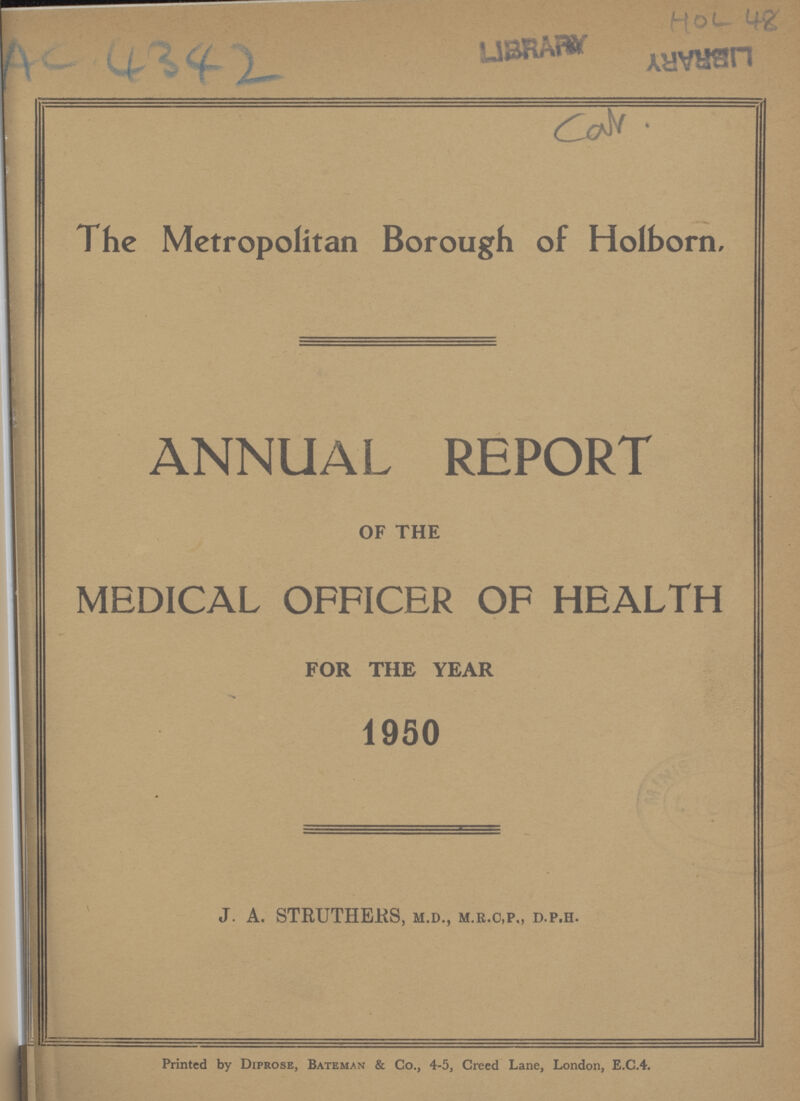 AC 4342 HOL 48 Cal. The Metropolitan Borough of Holborn. ANNUAL REPORT OF THE MEDICAL OFFICER OF HEALTH FOR THE YEAR 1950 J. A. STRUTHERS, M.D., M.R.C,P„ D.P.H. Printed by Diprose, Bateman & Co., 4-5, Creed Lane, London, E.C.4.