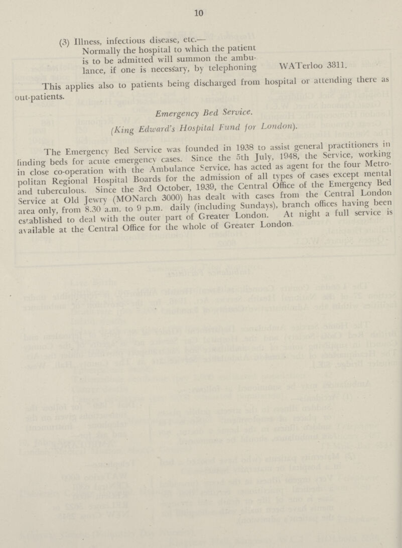 10 (3) Illness, infectious disease, etc.— Normally the hospital to which the patient is to be admitted will summon the ambulance, if one is necessary, by telephoning WATerloo 3311. This applies also to patients being discharged from hospiial or attending there as out-patients. Emergency Bed Service. (king Edward's Hospital Fund for London). The Emergency Bed Service was founded in 1938 to assist general practitioners in finding beds for acute emergency cases. Since the 5th July, 1948, the Service, working in close co-operation with the Ambulance Service, has acted as agent for the four Metropolitan Regional Hospital Boards for the admission of all types of cases except mental and tuberculous. Since the 3rd October, 1939, the Central Office of the Emergency Bed Service at Old Jewry (MONarch 3000) has dealt with cases from the Central London area only, from 8.30 a.m. to 9 p.m. daily (including Sundays), branch offices having been cstablished to deal with the outer part of Greater London. At night a full service is available at the Central Office for the whole of Greater London.