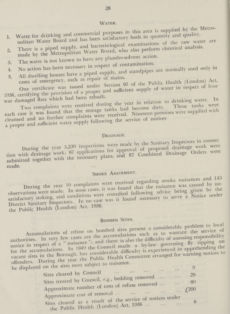 28 Water. 1. Water for drinking and commercial purposes in this area is supplied by the Metro politan Water Board and has been satisfactory both in quantity and quality. 2. There is a piped supply, and bacteriological examinations of the raw water are made by the Metropolitan Water Board, who also perform chemical analysis. 3. The water is not known to have any plumbo-solvent action. 4. No action has been necessary in respect of contamination. 5. All dwelling houses have a piped supply, and standpipes are normally used only in cases of emergency, such as repair of mains. One certificate was issued under Section 95 of the Public Health (London) Act, 1936, certifying the provision of a proper and sufficient supply of water in respect of four war damaged flats which had been rebuilt. Two complaints were received during the year in relation to drinking water. In each case it was found that the storage tanks had become dirty. These tanks were cleansed and no further complaints were received. Nineteen premises were supplied with a proper and sufficient water supply following the service of notices Drainage. During the year 3,239 inspections were made by the Sanitary Inspectors in connec tion with drainage work; 87 applications for approval of proposed drainage work were submitted together with the necessary plans, and 87 Combined Drainage Orders were made. Smoke Abatement. During the year 10 complaints were received regarding smoke nuisances and 143 observations were made. In most cases, it was found that the nuisance was caused by un satisfactory stoking, and conditions were remedied following advice being given by the District Sanitary Inspectors. In no case was it found necessary to serve a Notice under the Public Health (London) Act, 1936. Bombed Sites. Accumulations of refuse on bombed sites present a considerable problem to local authorities. In very few cases are the accumulations such as to warrant the service of notice in respect of a nuisance and there is also the difficulty of assessing responsibility for the accumulations. In 1949 the Council made a by-law governing fly tipping on vacant sites in the Borough, but considerable difficulty is experienced in apprehending the offenders. During the year the Public Health Committee arranged for warning notices to be displayed on the sites most subject to nuisance. Sites cleared by Council 9 Sites treated by Council, e.g., bedding removed 29 Approximate number of tons of refuse removed 80 Approximate cost of removal £200 Sites cleared as a result of the service of notices under the Public Health (London) Act, 1936 6