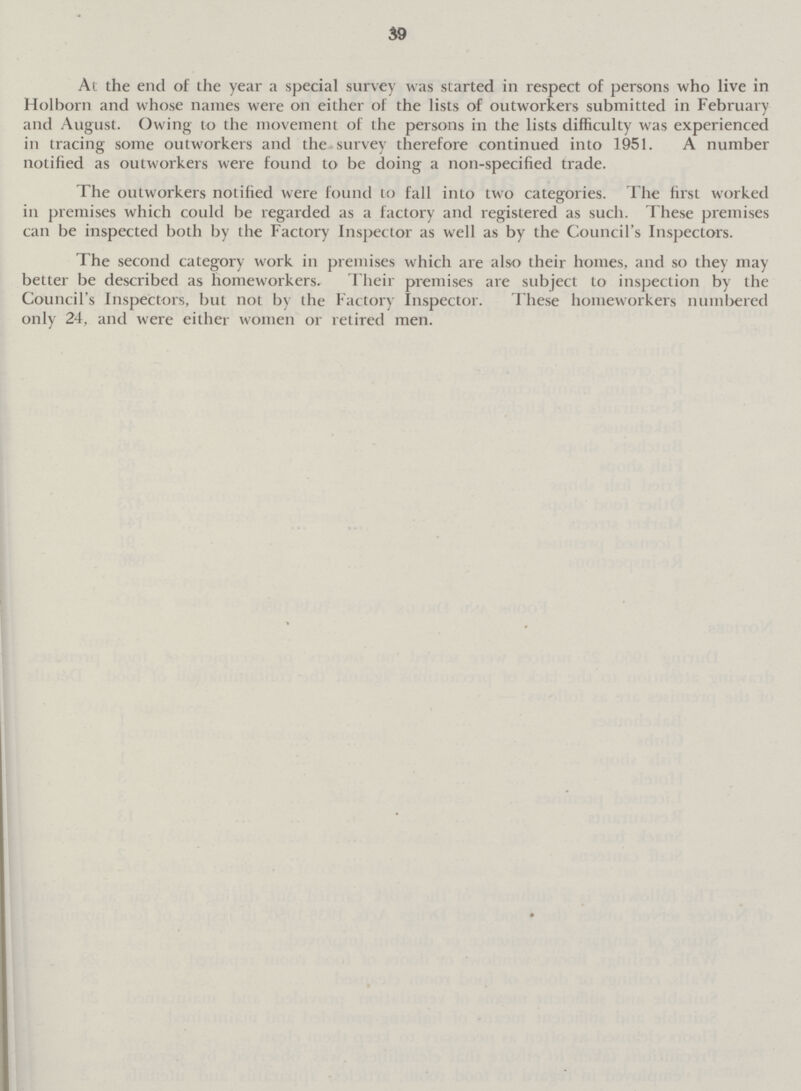 39 At the end of the year a special survey was started in respect of persons who live in Holborn and whose names were on either of the lists of outworkers submitted in February and August. Owing to the movement of the persons in the lists difficulty was experienced in tracing some outworkers and the survey therefore continued into 1951. A number notified as outworkers were found to be doing a non-specified trade. The outworkers notified were found to fall into two categories. The first worked in premises which could be regarded as a factory and registered as such. These premises can be inspected both by the Factory Inspector as well as by the Council's Inspectors. The second category work in premises which are also their homes, and so they may better be described as homeworkers. Their premises are subject to inspection by the Council's Inspectors, but not by the Factory Inspector. These homeworkers numbered only 24, and were either women or retired men.