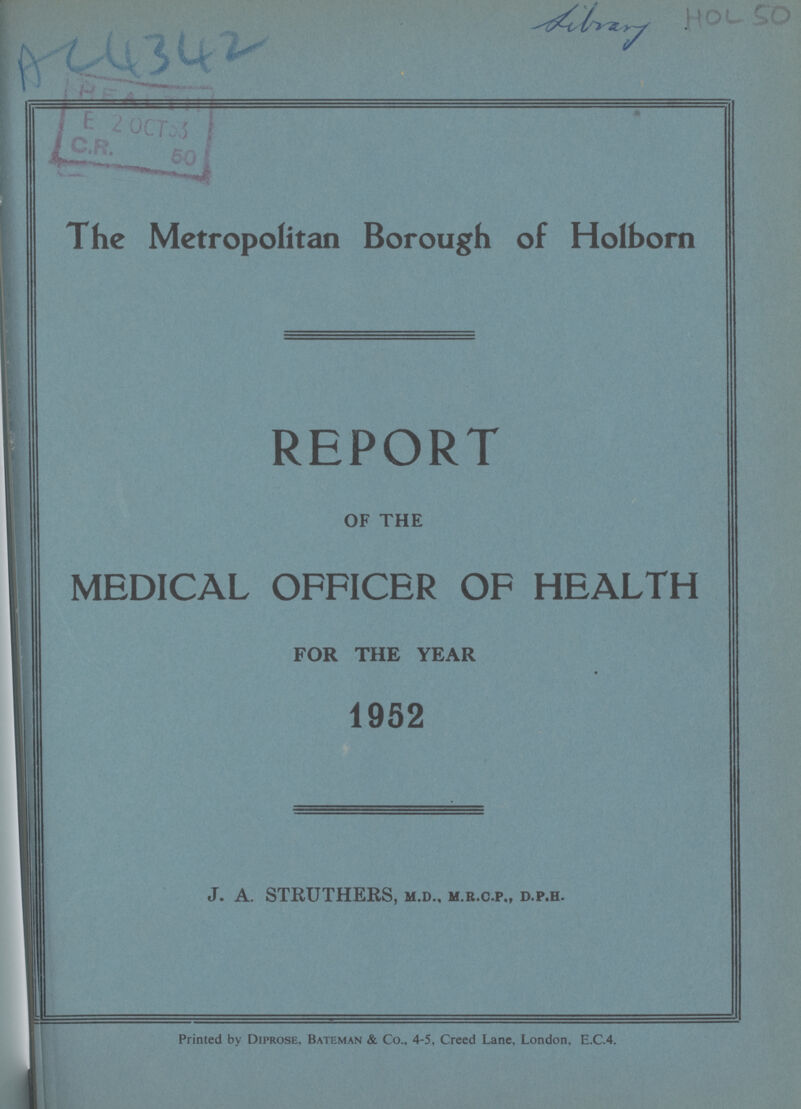 AC 4342 Library HOL 50 The Metropolitan Borough of Holborn REPORT OF THE MEDICAL OFFICER OF HEALTH FOR THE YEAR 1952 J. A. STRUTHERS, m.d., m.r.c.p., d.p.h. Printed by Diprose, Bateman & Co., 4-5, Creed Lane, London, E.C.4.