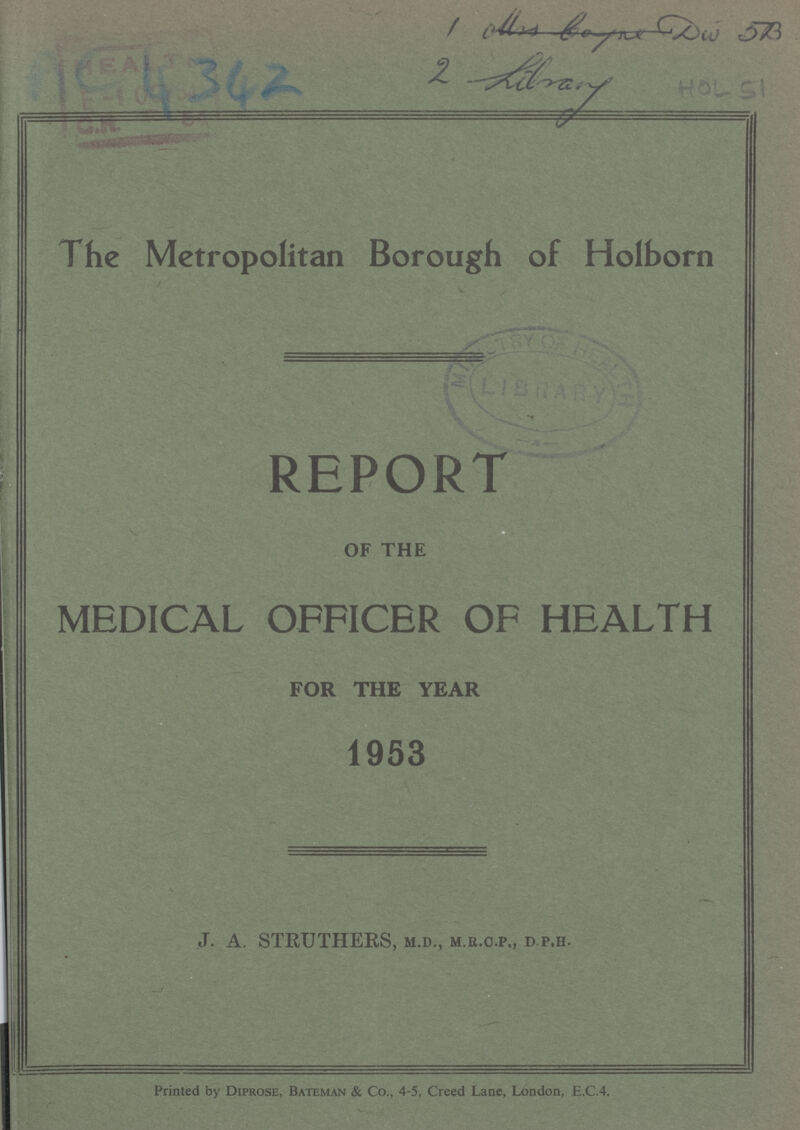 AC 4342 1 Mrs boyne Div 5B 2 Library HOL 51 The Metropolitan Borough of Holborn REPORT OF THE MEDICAL OFFICER OF HEALTH FOR THE YEAR 1953 J. A. STRUTHERS, M.D., M.R.C. P., d. P.h. Printed by Diprose, Bateman & Co., 4-5, Creed Lane, London, E.C.4.