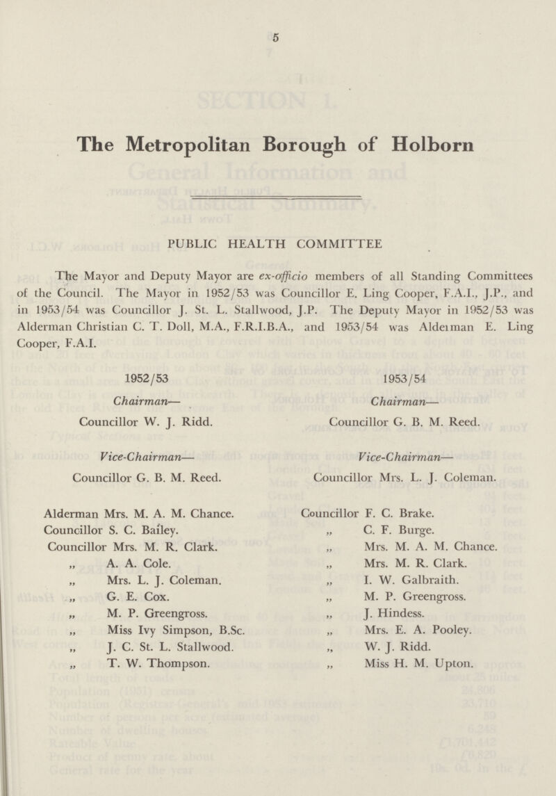 5 The Metropolitan Borough of Holborn PUBLIC HEALTH COMMITTEE The Mayor and Deputy Mayor are ex-officio members of all Standing Committees of the Council. The Mayor in 1952/53 was Councillor E. Ling Cooper, F.A.I., J.P., and in 1953/54 was Councillor J. St. L. Stallwood, J.P. The Deputy Mayor in 1952/53 was Alderman Christian C. T. Doll, M.A., F.R.I.B.A., and 1953/54 was Alderman E. Ling Cooper, F.A.I. 1952/53 Chairman— Councillor W. J. Ridd. Vice-Chairman— Councillor G. B. M. Reed. Alderman Mrs. M. A. M. Chance. Councillor S. C. Bailey. Councillor Mrs. M. R. Clark. „ A. A. Cole. „ Mrs. L. J. Coleman. „ G. E. Cox. „ M. P. Greengross. „ Miss Ivy Simpson, B.Sc. „ J. C. St. L. Stallwood. „ T. W. Thompson. 1953/54 Chairman— Councillor G. B. M. Reed. V ice-Ch airman— Councillor Mrs. L. J. Coleman. Councillor F. C. Brake. „ C. F. Burge. Mrs. M. A. M. Chance. „ Mrs. M. R. Clark. „ I. W. Galbraith. „ M. P. Greengross. „ J. Hindess. „ Mrs. E. A. Pooley. W. J. Ridd. „ Miss H. M. Upton.