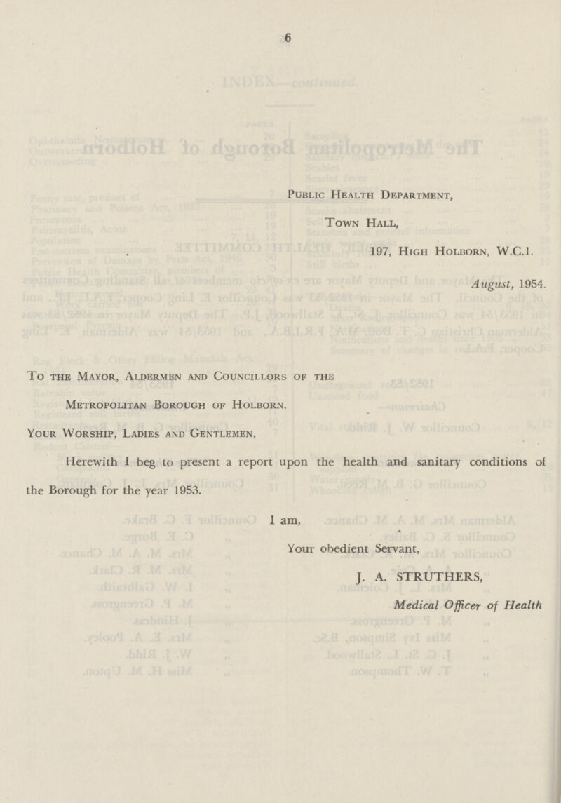 6 Public Health Department, Town Hall, 197, High Holborn, W.C.I. August, 1954. To the Mayor, Aldermen and Councillors of the Metropolitan Borough of Holborn. Your Worship, Ladies and Gentlemen, Herewith I beg to present a report upon the health and sanitary conditions of the Borough for the year 1953. I am, Your obedient Servant, J. A. STRUTHERS, Medical Officer of Health