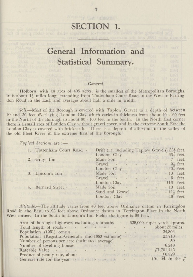 7 SECTION 1. General Information and Statistical Summary. General. Holborn, with an area of 405 acres, is the smallest of the Metropolitan Boroughs. It is about 1¼ miles long, extending from Tottenham Court Road in the West to Farring don Road in the East, and averages about half a mile in width. Soil.—Most of the Borough is covered with Taplow Gravel to a depth of between 10 and 20 feet Overlaying London Clay which varies in thickness from about 40 - 60 feet in the North of the Borough to about 80 - 100 feet in the South. In the North East corner there is a small area of London Clay without gravel cover, and in the extreme South East the London Clay is covered with brickearth. There is a deposit of alluvium in the valley of the old Fleet River in the extreme East of the Borough. Typical Sections are : — 1. Tottenham Court Road - Drift (i.e. including Taplow Gravels) 22½ feet. London Clay 63½ feet. 2. Grays Inn Made Soil 7 feet. Grave 9½ feet. London Clay 40½ feet. 3. Lincoln's Inn Made Soil 13 feet. Gravel 5 feet. London Clay 113 feet. 4. Bernard Street Made Soil 10 feet. Sand and Gravel 11½ feet London Clay 46 feet. Altitude.—The altitude varies from 40 feet above Ordnance datum in Farringdon Road in the East, to 92 feet above Ordnance datum in Torrington Place in the North West corner. In the South in Lincoln's Inn Fields the figure is 68 feet. Area of borough highways excluding rootpaths - 325,000 super yards approx. Total length of roads about 25 miles. Population (1951) census 24,806 Population (Registrar-General's mid-1953 estimate) 23,710 Number of persons per acre (estimated average) 59 Number of dwelling houses 6,248 Rateable Value £1,701,442 Product of penny rate, about £6.829 General rate for the year 19s. 0d. in the £
