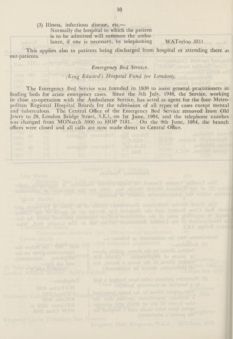 10 (3) Illness, infectious disease, etc.— Normally the hospital to which the patient is to be admitted will summon the ambu lance, if one is necessary, by telephoning WATerloo 33]]. This applies also to patients being discharged from hospital or attending there as out-patients. Emergency Bed Service. (King Edward's Hospital Fund for London). The Emergency Bed Service was founded in 1938 to assist general practitioners in finding beds for acute emergency cases. Since the 5th July, 1948, the Service, working in close co-operation with the Ambulance Service, has acted as agent for the four Metro politan Regional Hospital Boards for the admission of all types of cases except mental and tuberculous. The Central Office of the Emergency Bed Service removed from Old Jewry to 28, London Bridge Street, S.E.I, on 1st June, 1954, and the telephone number was changed from MONarch 3000 to HOP 7181. On the 8th June, 1954, the branch offices were closed and all calls are now made direct to Central Office.