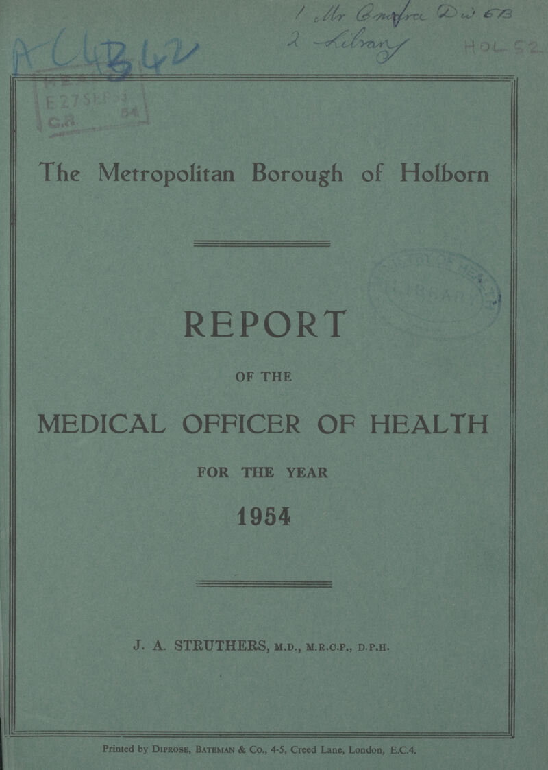 AC4342 1 Mr Emfra DW EB 2 Library HOL 52 The Metropolitan Borough of Holborn REPORT OF THE MEDICAL OFFICER OF HEALTH FOR THE YEAR 1954 J. A. STRUTHERS, M.D., M.R.C.P., D.P.H. Printed by Diprose, Bateman & Co., 4-5, Creed Lane, London, E.C.4.