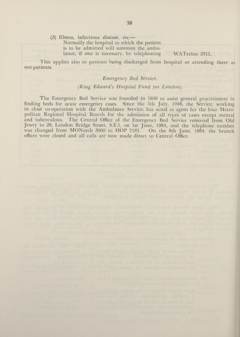 10 (3) Illness, infectious disease, etc.— Normally the hospital to which the patient is to be admitted will summon the ambu lance, if one is necessary, by telephoning WATerloo 3311. This applies also to patients being discharged from hospital or attending there as out-patients. Emergency Bed Service. (King Edward's Hospital Fund for London). The Emergency Bed Service was founded in 1938 to assist general practitioners in finding beds for acute emergency cases. Since the 5th July, 1948, the Service, working in close co-operation with the Ambulance Service, has acted as agent for the four Metro politan Regional Hospital Boards for the admission of all types of cases except mental and tuberculous. The Central Office of the Emergency Bed Service removed from Old Jewry to 28, London Bridge Street, S.E.1, on 1st June, 1954, and the telephone number was changed from MONarch 3000 to HOP 7181. On the 8th June, 1954, the branch offices were closed and all calls are now made direct to Central Office.