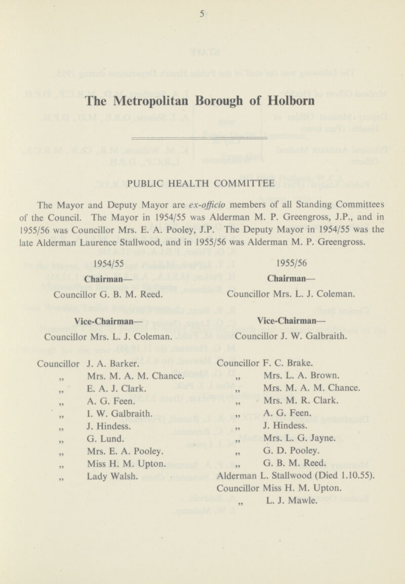 5 The Metropolitan Borough of Holborn PUBLIC HEALTH COMMITTEE The Mayor and Deputy Mayor are ex-officio members of all Standing Committees of the Council. The Mayor in 1954/55 was Alderman M. P. Greengross, J.P., and in 1955/56 was Councillor Mrs. E. A. Pooley, J.P. The Deputy Mayor in 1954/55 was the late Alderman Laurence Stallwood, and in 1955/56 was Alderman M. P. Greengross. 1954/55 1955/56 Chairman— Chairman— Councillor G. B. M. Reed. Councillor Mrs. L. J. Coleman. Vice-Chairman— Vice-Chairman— Councillor Mrs. L. J. Coleman. Councillor J. W. Galbraith. Councillor J. A. Barker. „ Mrs. M. A. M. Chance. „ E. A. J. Clark. „ A. G. Feen. „ I. W. Galbraith. „ J. Hindess. „ G. Lund. „ Mrs. E. A. Pooley. „ Miss H. M. Upton. „ Lady Walsh. Councillor F. C. Brake. „ Mrs. L. A. Brown. „ Mrs. M. A. M. Chance. „ Mrs. M. R. Clark. „ A. G. Feen. „ J. Hindess. „ Mrs. L. G. Jayne. „ G. D. Pooley. „ G. B. M. Reed. Alderman L. Stallwood (Died 1.10.55). Councillor Miss H. M. Upton. „ L. J. Mawle.