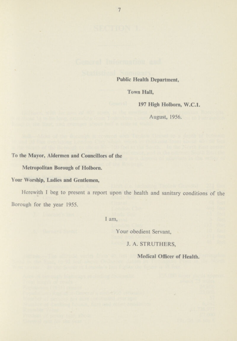 7 Public Health Department, Town Hall, 197 High Holborn, W.C.I. August, 1956. To the Mayor, Aldermen and Councillors of the Metropolitan Borough of Holborn. Your Worship, Ladies and Gentlemen, Herewith I beg to present a report upon the health and sanitary conditions of the Borough for the year 1955. I am, Your obedient Servant, J. A. STRUTHERS, Medical Officer of Health.