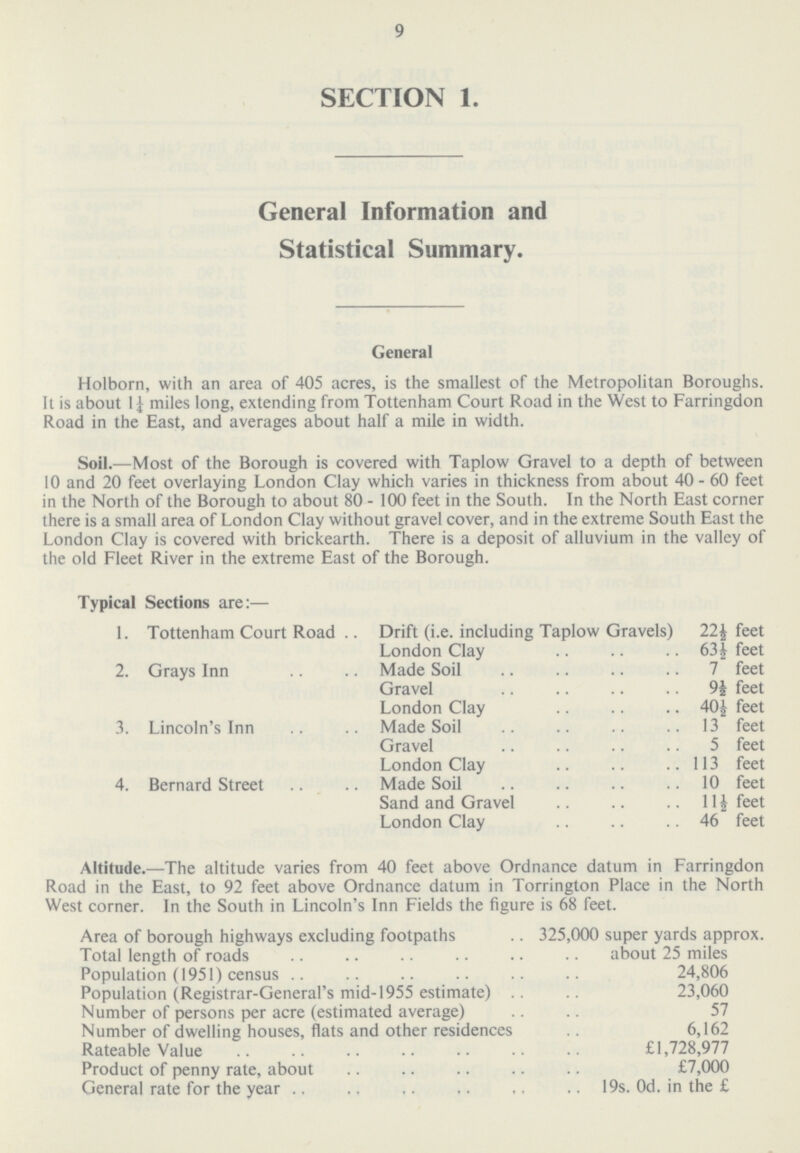 9 SECTION 1. General Information and Statistical Summary. General Holborn, with an area of 405 acres, is the smallest of the Metropolitan Boroughs. It is about 1¼ miles long, extending from Tottenham Court Road in the West to Farringdon Road in the East, and averages about half a mile in width. Soil.—Most of the Borough is covered with Taplow Gravel to a depth of between 10 and 20 feet overlaying London Clay which varies in thickness from about 40 - 60 feet in the North of the Borough to about 80- 100 feet in the South. In the North East corner there is a small area of London Clay without gravel cover, and in the extreme South East the London Clay is covered with brickearth. There is a deposit of alluvium in the valley of the old Fleet River in the extreme East of the Borough. Typical Sections are:— 1. Tottenham Court Road Drift (i.e. including Taplow Gravels) 22½ feet London Clay 63½ feet 2. Grays Inn Made Soil 7 feet Gravel 9½feet London Clay 40½feet 3. Lincoln's Inn Made Soil 13 feet Gravel 5 feet London Clay 113 feet 4. Bernard Street Made Soil 10 feet Sand and Gravel 11½ feet London Clay 46 feet Altitude.—The altitude varies from 40 feet above Ordnance datum in Farringdon Road in the East, to 92 feet above Ordnance datum in Torrington Place in the North West corner. In the South in Lincoln's Inn Fields the figure is 68 feet. Area of borough highways excluding footpaths 325,000 super yards approx. Total length of roads about 25 miles Population (1951) census 24,806 Population (Registrar-General's mid-1955 estimate) 23,060 Number of persons per acre (estimated average) 57 Number of dwelling houses, flats and other residences 6,162 Rateable Value £1,728,977 Product of penny rate, about £7,000 General rate for the year 19s. 0d. in the £