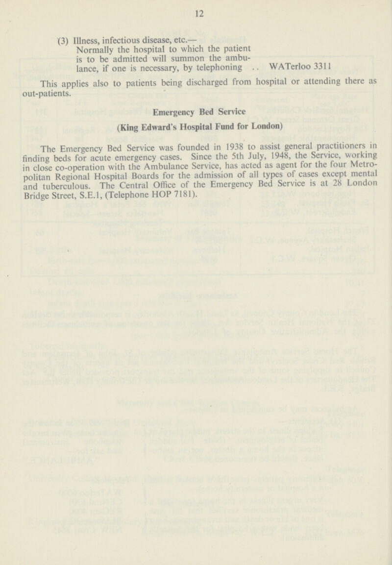 12 (3) Illness, infectious disease, etc.— Normally the hospital to which the patient is to be admitted will summon the ambu lance, if one is necessary, by telephoning WATerloo 3311 This applies also to patients being discharged from hospital or attending there as out-patients. Emergency Bed Service (King Edward's Hospital Fund for London) The Emergency Bed Service was founded in 1938 to assist general practitioners in finding beds for acute emergency cases. Since the 5th July, 1948, the Service, working in close co-operation with the Ambulance Service, has acted as agent for the four Metro politan Regional Hospital Boards for the admission of all types of cases except mental and tuberculous. The Central Office of the Emergency Bed Service is at 28 London Bridge Street, S.E.1, (Telephone HOP 7181).