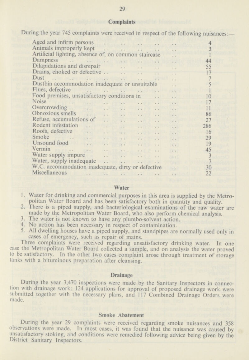 29 Complaints During the year 745 complaints were received in respect of the following nuisances:— Aged and infirm persons 4 Animals improperly kept 3 Artificial lighting, absence of, on common staircase 1 Dampness 44 Dilapidations and disrepair 55 Drains, choked or defective 17 Dust 7 Dustbin accommodation inadequate or unsuitable 5 Flues, defective 1 Food premises, unsatisfactory conditions in 10 Noise 17 Overcrowding 11 Obnoxious smells 86 Refuse, accumulations of 27 Rodent infestation 286 Roofs, defective 16 Smoke 29 Unsound food 19 Vermin 45 Water supply impure 3 Water, supply inadequate 7 W.C. accommodation inadequate, dirty or defective 30 Miscellaneous 22 Water 1. Water for drinking and commercial purposes in this area is supplied by the Metro politan Water Board and has been satisfactory both in quantity and quality. 2. There is a piped supply, and bacteriological examinations of the raw water are made by the Metropolitan Water Board, who also perform chemical analysis. 3. The water is not known to have any plumbo-solvent action. 4. No action has been necessary in respect of contamination. 5. All dwelling houses have a piped supply, and standpipes are normally used only in cases of emergency, such as repair of mains. Three complaints were received regarding unsatisfactory drinking water. In one case the Metropolitan Water Board collected a sample, and on analysis the water proved to be satisfactory. In the other two cases complaint arose through treatment of storage tanks with a bituminous preparation after cleansing. Drainage During the year 3,470 inspections were made by the Sanitary Inspectors in connec tion with drainage work; 124 applications for approval of proposed drainage work were submitted together with the necessary plans, and 117 Combined Drainage Orders were made. Smoke Abatement During the year 29 complaints were received regarding smoke nuisances and 358 observations were made. In most cases, it was found that the nuisance was caused by unsatisfactory stoking, and conditions were remedied following advice being given by the District Sanitary Inspectors.