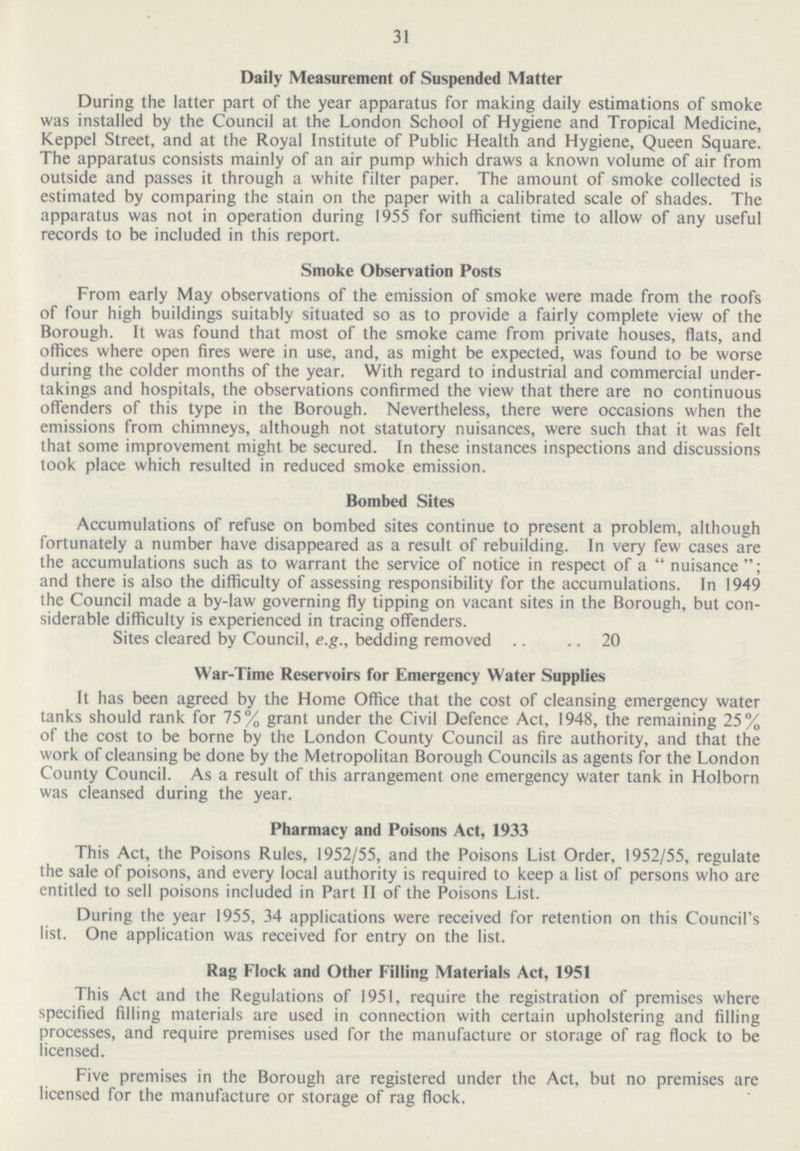 31 Daily Measurement of Suspended Matter During the latter part of the year apparatus for making daily estimations of smoke was installed by the Council at the London School of Hygiene and Tropical Medicine, Keppel Street, and at the Royal Institute of Public Health and Hygiene, Queen Square. The apparatus consists mainly of an air pump which draws a known volume of air from outside and passes it through a white filter paper. The amount of smoke collected is estimated by comparing the stain on the paper with a calibrated scale of shades. The apparatus was not in operation during 1955 for sufficient time to allow of any useful records to be included in this report. Smoke Observation Posts From early May observations of the emission of smoke were made from the roofs of four high buildings suitably situated so as to provide a fairly complete view of the Borough. It was found that most of the smoke came from private houses, flats, and offices where open fires were in use, and, as might be expected, was found to be worse during the colder months of the year. With regard to industrial and commercial under takings and hospitals, the observations confirmed the view that there are no continuous offenders of this type in the Borough. Nevertheless, there were occasions when the emissions from chimneys, although not statutory nuisances, were such that it was felt that some improvement might be secured. In these instances inspections and discussions took place which resulted in reduced smoke emission. Bombed Sites Accumulations of refuse on bombed sites continue to present a problem, although fortunately a number have disappeared as a result of rebuilding. In very few cases are the accumulations such as to warrant the service of notice in respect of a nuisance; and there is also the difficulty of assessing responsibility for the accumulations. In 1949 the Council made a by-law governing fly tipping on vacant sites in the Borough, but con siderable difficulty is experienced in tracing offenders. Sites cleared by Council, e.g., bedding removed 20 War-Time Reservoirs for Emergency Water Supplies It has been agreed by the Home Office that the cost of cleansing emergency water tanks should rank for 75% grant under the Civil Defence Act, 1948, the remaining 25% of the cost to be borne by the London County Council as fire authority, and that the work of cleansing be done by the Metropolitan Borough Councils as agents for the London County Council. As a result of this arrangement one emergency water tank in Holborn was cleansed during the year. Pharmacy and Poisons Act, 1933 This Act, the Poisons Rules, 1952/55, and the Poisons List Order, 1952/55, regulate the sale of poisons, and every local authority is required to keep a list of persons who are entitled to sell poisons included in Part II of the Poisons List. During the year 1955, 34 applications were received for retention on this Council's list. One application was received for entry on the list. Rag Flock and Other Filling Materials Act, 1951 This Act and the Regulations of 1951, require the registration of premises where specified filling materials are used in connection with certain upholstering and filling processes, and require premises used for the manufacture or storage of rag flock to be licensed. Five premises in the Borough are registered under the Act, but no premises are licensed for the manufacture or storage of rag flock.