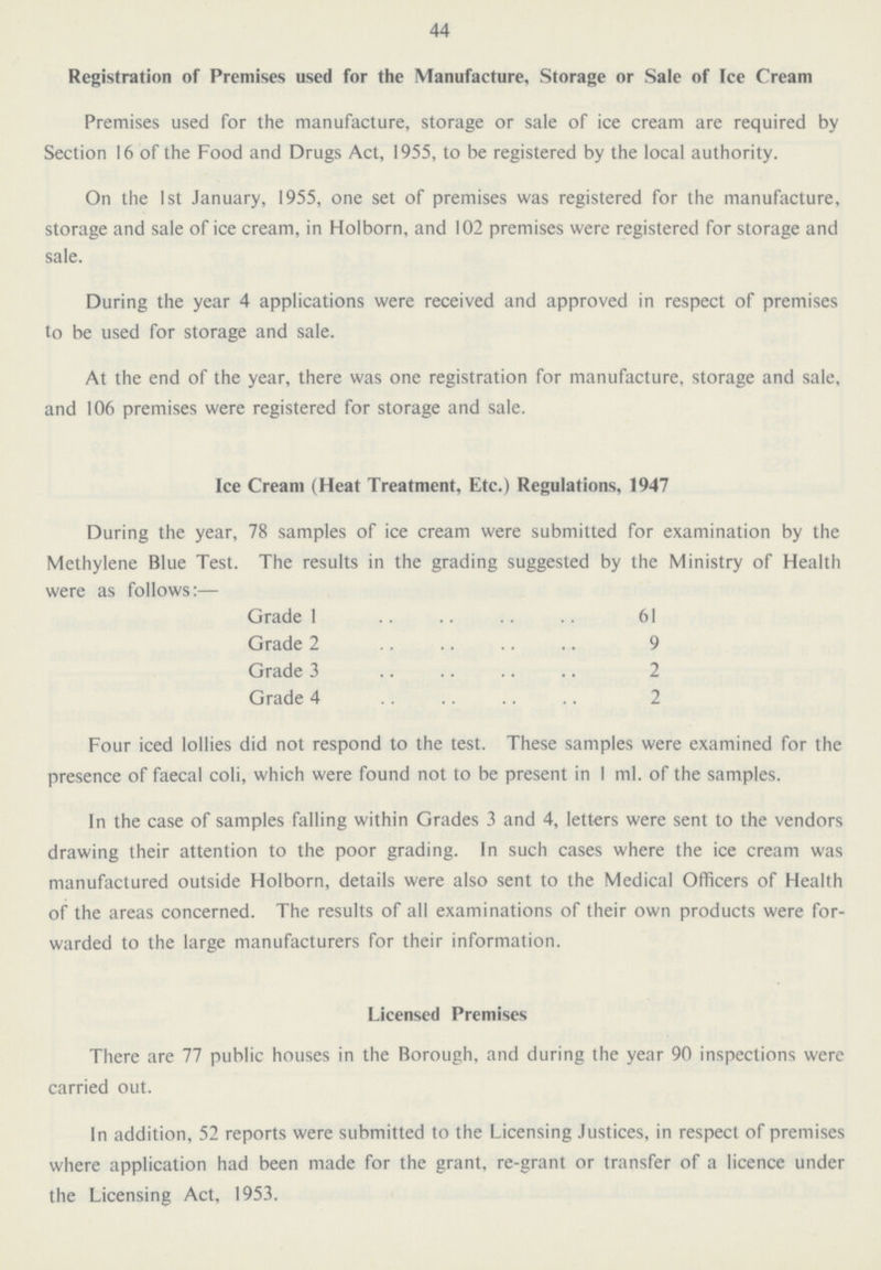 44 Registration of Premises used for the Manufacture, Storage or Sale of Ice Cream Premises used for the manufacture, storage or sale of ice cream are required by Section 16 of the Food and Drugs Act, 1955, to be registered by the local authority. On the 1st January, 1955, one set of premises was registered for the manufacture, storage and sale of ice cream, in Holborn, and 102 premises were registered for storage and sale. During the year 4 applications were received and approved in respect of premises to be used for storage and sale. At the end of the year, there was one registration for manufacture, storage and sale, and 106 premises were registered for storage and sale. Ice Cream (Heat Treatment, Etc.) Regulations, 1947 During the year, 78 samples of ice cream were submitted for examination by the Methylene Blue Test. The results in the grading suggested by the Ministry of Health were as follows:— Grade 1 61 Grade 2 9 Grade 3 2 Grade 4 2 Four iced lollies did not respond to the test. These samples were examined for the presence of faecal coli, which were found not to be present in 1 ml. of the samples. In the case of samples falling within Grades 3 and 4, letters were sent to the vendors drawing their attention to the poor grading. In such cases where the ice cream was manufactured outside Holborn, details were also sent to the Medical Officers of Health of the areas concerned. The results of all examinations of their own products were for warded to the large manufacturers for their information. Licensed Premises There are 77 public houses in the Borough, and during the year 90 inspections were carried out. In addition, 52 reports were submitted to the Licensing Justices, in respect of premises where application had been made for the grant, re-grant or transfer of a licence under the Licensing Act, 1953.