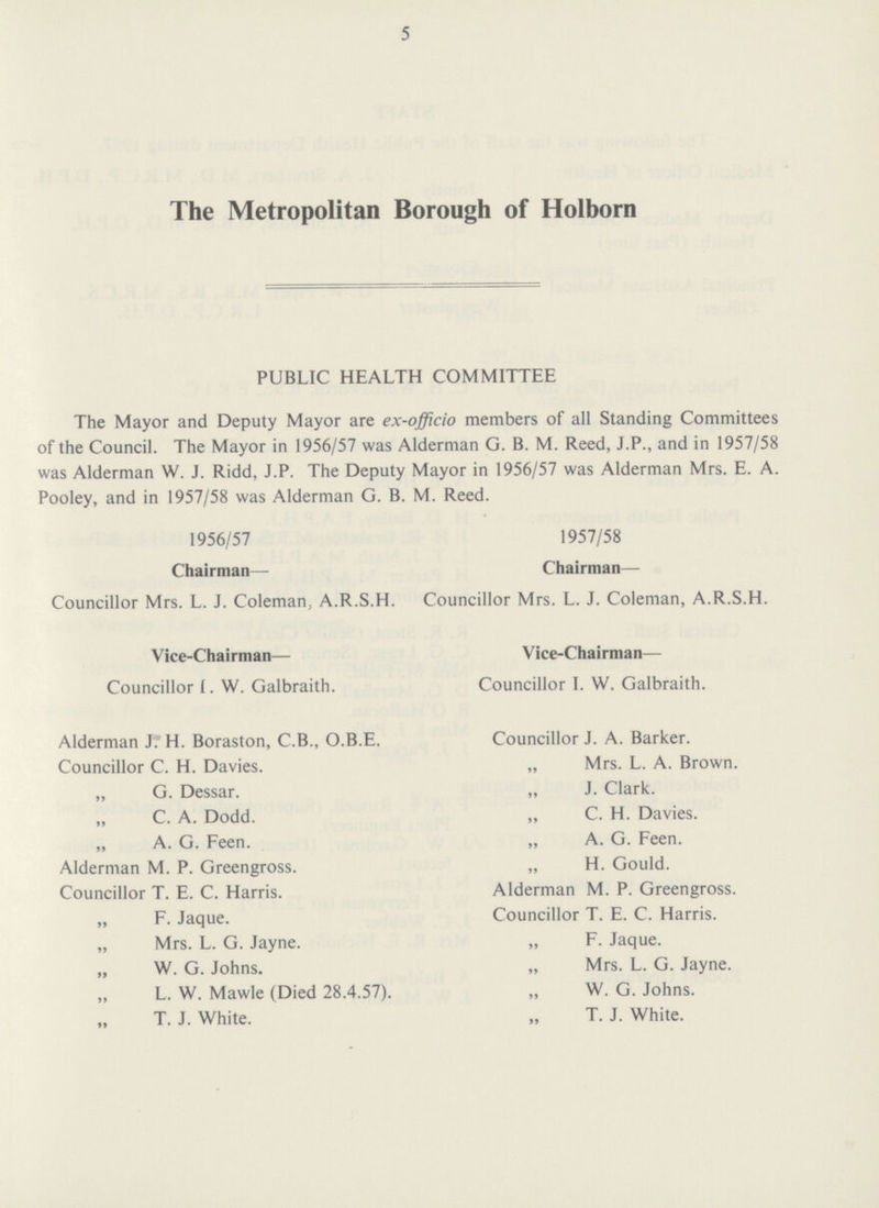 5 The Metropolitan Borough of Holborn PUBLIC HEALTH COMMITTEE The Mayor and Deputy Mayor are ex-officio members of all Standing Committees of the Council. The Mayor in 1956/57 was Alderman G. B. M. Reed, J.P., and in 1957/58 was Alderman W. J. Ridd, J.P. The Deputy Mayor in 1956/57 was Alderman Mrs. E. A. Pooley, and in 1957/58 was Alderman G. B. M. Reed. 1956/57 Chairman— Councillor Mrs. L. J. Coleman, A.R.S.H. Vice-Chairaian— Councillor I. W. Galbraith. Alderman J. H. Boraston, C.B., O.B.E. Councillor C. H. Davies. „ G. Dessar. „ C. A. Dodd. „ A. G. Feen. Alderman M. P. Greengross. Councillor T. E. C. Harris. „ F. Jaque. „ Mrs. L. G. Jayne. „ W. G. Johns. „ L. W. Mawle (Died 28.4.57). T. J. White. 1957/58 Chairman— Councillor Mrs. L. J. Coleman, A.R.S.H. Vice-Chairman— Councillor I. W. Galbraith. Councillor J. A. Barker. „ Mrs. L. A. Brown. „ J. Clark. „ C. H. Davies. „ A. G. Feen. „ H. Gould. Alderman M. P. Greengross. Councillor T. E. C. Harris. „ F. Jaque. „ Mrs. L. G. Jayne. „ W. G. Johns. T. J. White.