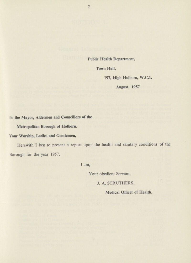 7 Public Health Department, Town Hall, 197, High Holborn, W.C.I. August, 1957 To the Mayor, Aldermen and Councillors of the Metropolitan Borough of Holborn. Your Worship, Ladies and Gentlemen, Herewith I beg to present a report upon the health and sanitary conditions of the Borough for the year 1957. I am, Your obedient Servant, J. A. STRUTHERS, Medical Officer of Health.