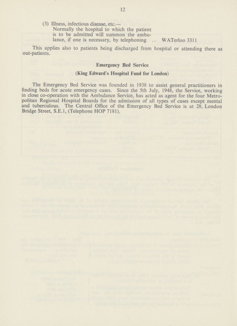 12 (3) Illness, infectious disease, etc.— Normally the hospital to which the patien is to be admitted will summon the ambu lance, if one is necessary, by telephoning .. WATerloo 3311 This applies also to patients being discharged from hospital or attending there as out-patients. Emergency Bed Service (King Edward's Hospital Fund for London) The Emergency Bed Service was founded in 1938 to assist general practitioners in finding beds for acute emergency cases. Since the 5th July, 1948, the Service, working in close co-operation with the Ambulance Service, has acted as agent for the four Metro politan Regional Hospital Boards for the admission of all types of cases except mental and tuberculous. The Central Office of the Emergency Bed Service is at 28, London Bridge Street, S.E.I, (Telephone HOP 7181).