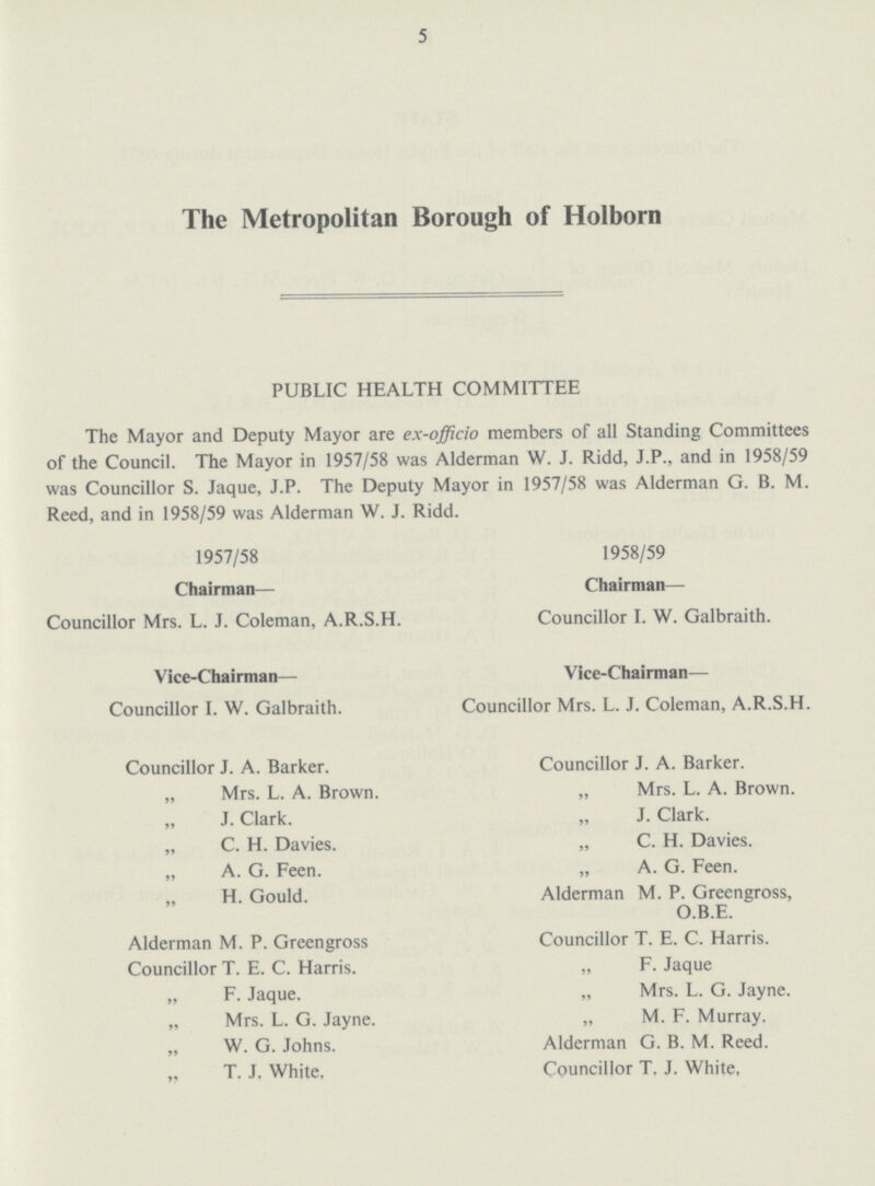 5 The Metropolitan Borough of Holborn PUBLIC HEALTH COMMITTEE The Mayor and Deputy Mayor are ex-officio members of all Standing Committees of the Council. The Mayor in 1957/58 was Alderman W. J. Ridd, J.P., and in 1958/59 was Councillor S. Jaque, J.P. The Deputy Mayor in 1957/58 was Alderman G. B. M. Reed, and in 1958/59 was Alderman W. J. Ridd. 1957/58 1958/59 Chairman— Chairman— Councillor Mrs. L. J. Coleman, A.R.S.H. Councillor I. W. Galbraith. Vice-Chairman— Vice-Chairman— Councillor I. W. Galbraith. Councillor Mrs. L. J. Coleman, A.R.S.H. Councillor J. A. Barker. Councillor J. A. Barker. „ Mrs. L. A. Brown. „ Mrs. L. A. Brown. „ J. Clark. „ J. Clark. „ C. H. Davies. „ C. H. Davies. „ A. G. Feen. „ A. G. Feen. „ H. Gould. Alderman M. P. Greengross, O.B.E. Alderman M. P. Greengross Councillor T. E. C. Harris. Councillor T. E. C. Harris. „ F. Jaque „ F. Jaque. „ Mrs. L. G. Jayne. „ Mrs. L. G. Jayne. „ M. F. Murray. „ W. G. Johns. Alderman G. B. M. Reed. „ T. J. White, Councillor T. J. White,