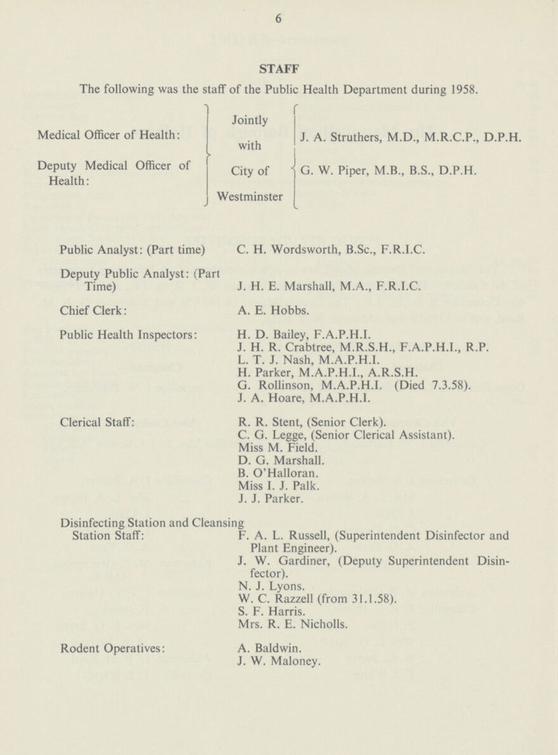 6 STAFF The following was the staff of the Public Health Department during 1958. Jointly Medical Officer of Health: J. A. Struthers, M.D., M.R.C.P., D.P.H. with Deputy Medical Officer of G.W Piper,M.B.S., D.P.H. Health: Westminster Public Analyst: (Part time) C. H. Wordsworth, B.Sc., F.R.I.C. Deputy Public Analyst: (Part Time) J. H. E. Marshall, M.A., F.R.I.C. Chief Clerk: A. E. Hobbs. Public Health Inspectors: H. D. Bailey, F.A.P.H.I. J. H. R. Crabtree, M.R.S.H., F.A.P.H.I., R.P. L. T. J. Nash, M.A.P.H.I. H. Parker, M.A.P.H.I., A.R.S.H. G. Rollinson, M.A.P.H.I. (Died 7.3.58). J. A. Hoare, M.A.P.H.I. Clerical Staff: R. R. Stent, (Senior Clerk). C. G. Legge, (Senior Clerical Assistant). Miss M. Field. D. G. Marshall. B. O'Halloran. Miss I. J. Palk. J. J. Parker. Disinfecting Station and Cleansing Station Staff: F. A. L. Russell, (Superintendent Disinfector and Plant Engineer). J. W. Gardiner, (Deputy Superintendent Disin fector). N. J. Lyons. W. C. Razzell (from 31.1.58). S. F. Harris. Mrs. R. E. Nicholls. Rodent Operatives: A. Baldwin. J. W. Maloney.