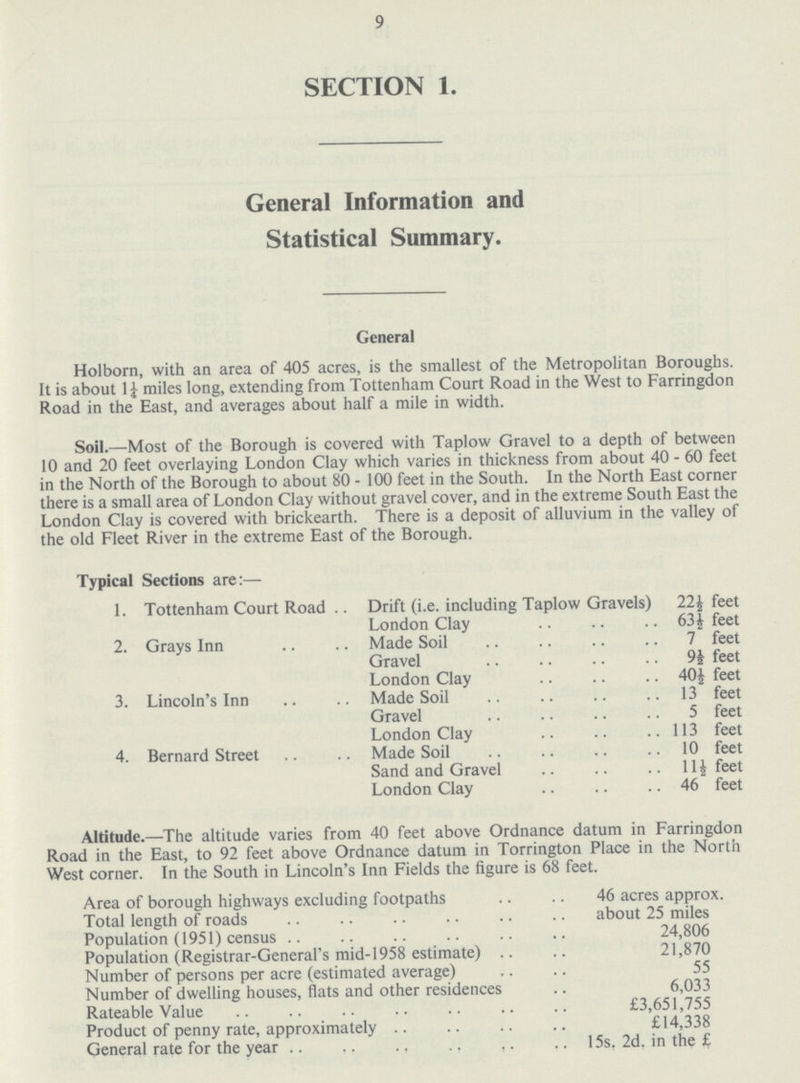 9 SECTION 1. General Information and Statistical Summary. General Holborn, with an area of 405 acres, is the smallest of the Metropolitan Boroughs. It is about 1½ miles long, extending from Tottenham Court Road in the West to Farringdon Road in the East, and averages about half a mile in width. Soil.—Most of the Borough is covered with Taplow Gravel to a depth of between 10 and 20 feet overlaying London Clay which varies in thickness from about 40 - 60 feet in the North of the Borough to about 80 - 100 feet in the South. In the North East corner there is a small area of London Clay without gravel cover, and in the extreme South East the London Clay is covered with brickearth. There is a deposit of alluvium in the valley of the old Fleet River in the extreme East of the Borough. Typical Sections are:— 1. Tottenham Court Road .. Drift (i.e. including Taplow Gravels) 22½ feet London Clay 63 ½ feet 2. Grays Inn Made Soil . 7 feet Gravel 9½ feet London Clay 40½ feet 3. Lincoln's Inn Made Soil 13 feet Gravel 5 feet London Clay 113 feet 4. Bernard Street Made Soil 10 feet Sand and Gravel 11½ feet London Clay 46 feet Altitude.—The altitude varies from 40 feet above Ordnance datum in Farringdon Road in the East, to 92 feet above Ordnance datum in Torrington Place in the North West corner. In the South in Lincoln's Inn Fields the figure is 68 feet. Area of borough highways excluding footpaths 46 acres approx. Total length of roads about 25 miles Population (1951) census 24,806 Population (Registrar-General's mid-1958 estimate) 21,870 Number of persons per acre (estimated average) 55 Number of dwelling houses, flats and other residences 6,033 Rateable Value £3,651,755 Product of penny rate, approximately £14,338 General rate for the year 15s. 2d. in the £