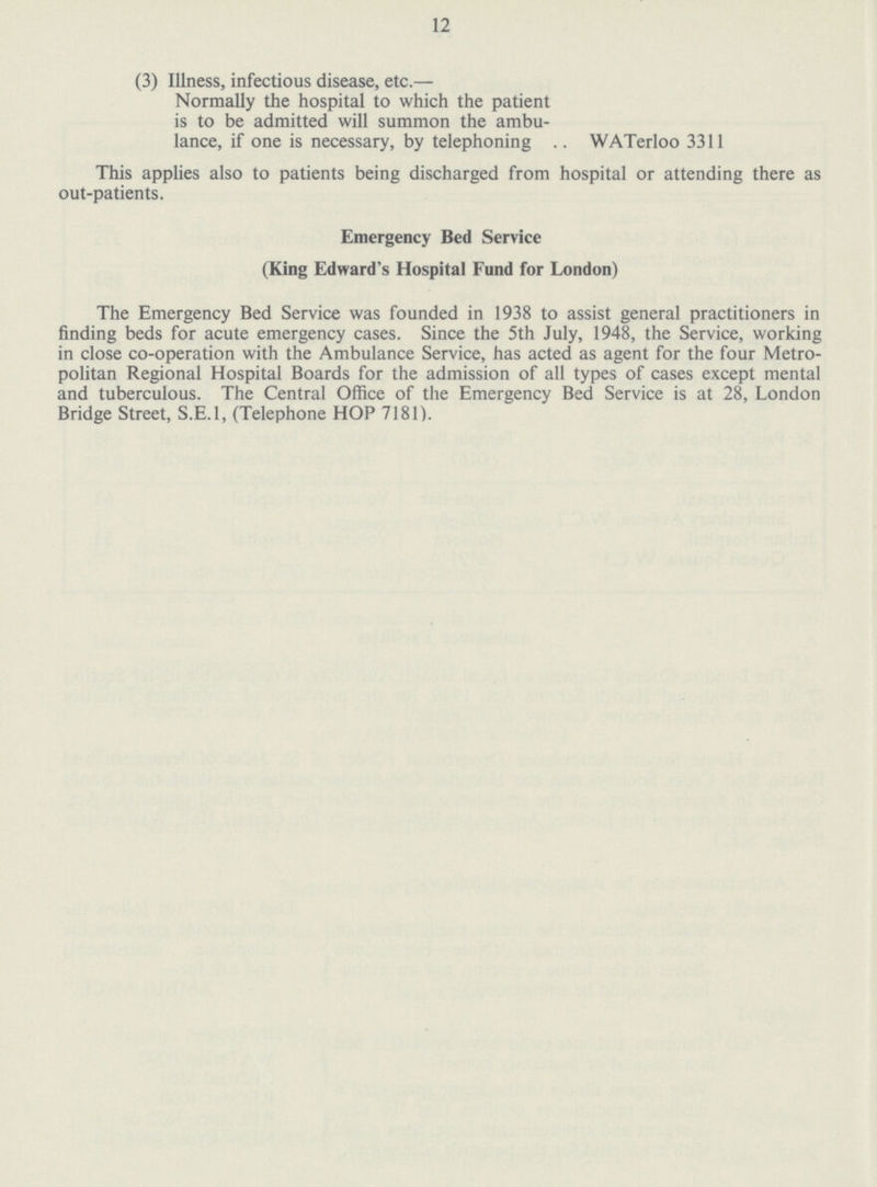 12 (3) Illness, infectious disease, etc.— Normally the hospital to which the patient is to be admitted will summon the ambu lance, if one is necessary, by telephoning .. WATerloo 3311 This applies also to patients being discharged from hospital or attending there as out-patients. Emergency Bed Service (King Edward's Hospital Fund for London) The Emergency Bed Service was founded in 1938 to assist general practitioners in finding beds for acute emergency cases. Since the 5th July, 1948, the Service, working in close co-operation with the Ambulance Service, has acted as agent for the four Metro politan Regional Hospital Boards for the admission of all types of cases except mental and tuberculous. The Central Office of the Emergency Bed Service is at 28, London Bridge Street, S.E.I, (Telephone HOP 7181).