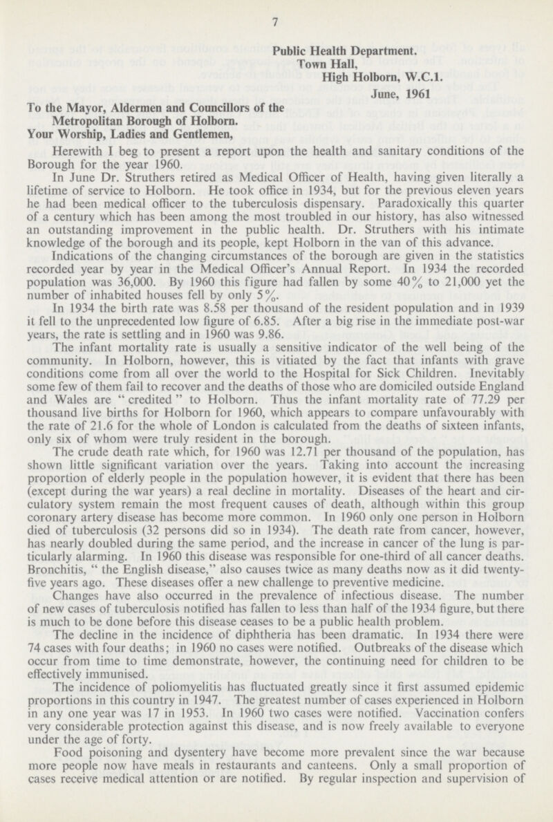 7 Public Health Department. Town Hall, High Holborn, W.C.I. June, 1961 To the Mayor, Aldermen and Councillors of the Metropolitan Borough of Holborn. Your Worship, Ladies and Gentlemen, Herewith I beg to present a report upon the health and sanitary conditions of the Borough for the year 1960. In June Dr. Struthers retired as Medical Officer of Health, having given literally a lifetime of service to Holborn. He took office in 1934, but for the previous eleven years he had been medical officer to the tuberculosis dispensary. Paradoxically this quarter of a century which has been among the most troubled in our history, has also witnessed an outstanding improvement in the public health. Dr. Struthers with his intimate knowledge of the borough and its people, kept Holborn in the van of this advance. Indications of the changing circumstances of the borough are given in the statistics recorded year by year in the Medical Officer's Annual Report. In 1934 the recorded population was 36,000. By 1960 this figure had fallen by some 40% to 21,000 yet the number of inhabited houses fell by only 5%. In 1934 the birth rate was 8.58 per thousand of the resident population and in 1939 it fell to the unprecedented low figure of 6.85. After a big rise in the immediate post-war years, the rate is settling and in 1960 was 9.86. The infant mortality rate is usually a sensitive indicator of the well being of the community. In Holborn, however, this is vitiated by the fact that infants with grave conditions come from all over the world to the Hospital for Sick Children. Inevitably some few of them fail to recover and the deaths of those who are domiciled outside England and Wales are  credited  to Holborn. Thus the infant mortality rate of 77.29 per thousand live births for Holborn for 1960, which appears to compare unfavourably with the rate of 21.6 for the whole of London is calculated from the deaths of sixteen infants, only six of whom were truly resident in the borough. The crude death rate which, for 1960 was 12.71 per thousand of the population, has shown little significant variation over the years. Taking into account the increasing proportion of elderly people in the population however, it is evident that there has been (except during the war years) a real decline in mortality. Diseases of the heart and cir culatory system remain the most frequent causes of death, although within this group coronary artery disease has become more common. In 1960 only one person in Holborn died of tuberculosis (32 persons did so in 1934). The death rate from cancer, however, has nearly doubled during the same period, and the increase in cancer of the lung is par ticularly alarming. In 1960 this disease was responsible for one-third of all cancer deaths. Bronchitis,  the English disease, also causes twice as many deaths now as it did twenty five years ago. These diseases offer a new challenge to preventive medicine. Changes have also occurred in the prevalence of infectious disease. The number of new cases of tuberculosis notified has fallen to less than half of the 1934 figure, but there is much to be done before this disease ceases to be a public health problem. The decline in the incidence of diphtheria has been dramatic. In 1934 there were 74 cases with four deaths; in 1960 no cases were notified. Outbreaks of the disease which occur from time to time demonstrate, however, the continuing need for children to be effectively immunised. The incidence of poliomyelitis has fluctuated greatly since it first assumed epidemic proportions in this country in 1947. The greatest number of cases experienced in Holborn in any one year was 17 in 1953. In 1960 two cases were notified. Vaccination confers very considerable protection against this disease, and is now freely available to everyone under the age of forty. Food poisoning and dysentery have become more prevalent since the war because more people now have meals in restaurants and canteens. Only a small proportion of cases receive medical attention or are notified. By regular inspection and supervision of