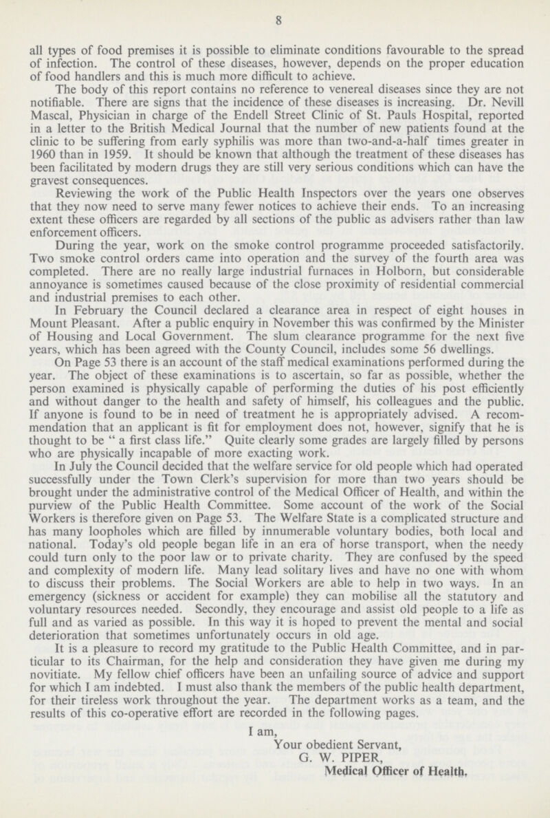 8 all types of food premises it is possible to eliminate conditions favourable to the spread of infection. The control of these diseases, however, depends on the proper education of food handlers and this is much more difficult to achieve. The body of this report contains no reference to venereal diseases since they are not notifiable. There are signs that the incidence of these diseases is increasing. Dr. Nevill Mascal, Physician in charge of the Endell Street Clinic of St. Pauls Hospital, reported in a letter to the British Medical Journal that the number of new patients found at the clinic to be suffering from early syphilis was more than two-and-a-half times greater in 1960 than in 1959. It should be known that although the treatment of these diseases has been facilitated by modern drugs they are still very serious conditions which can have the gravest consequences. Reviewing the work of the Public Health Inspectors over the years one observes that they now need to serve many fewer notices to achieve their ends. To an increasing extent these officers are regarded by all sections of the public as advisers rather than law enforcement officers. During the year, work on the smoke control programme proceeded satisfactorily. Two smoke control orders came into operation and the survey of the fourth area was completed. There are no really large industrial furnaces in Holborn, but considerable annoyance is sometimes caused because of the close proximity of residential commercial and industrial premises to each other. In February the Council declared a clearance area in respect of eight houses in Mount Pleasant. After a public enquiry in November this was confirmed by the Minister of Housing and Local Government. The slum clearance programme for the next five years, which has been agreed with the County Council, includes some 56 dwellings. On Page 53 there is an account of the staff medical examinations performed during the year. The object of these examinations is to ascertain, so far as possible, whether the person examined is physically capable of performing the duties of his post efficiently and without danger to the health and safety of himself, his colleagues and the public. If anyone is found to be in need of treatment he is appropriately advised. A recom mendation that an applicant is fit for employment does not, however, signify that he is thought to be a first class life. Quite clearly some grades are largely filled by persons who are physically incapable of more exacting work. In July the Council decided that the welfare service for old people which had operated successfully under the Town Clerk's supervision for more than two years should be brought under the administrative control of the Medical Officer of Health, and within the purview of the Public Health Committee. Some account of the work of the Social Workers is therefore given on Page 53. The Welfare State is a complicated structure and has many loopholes which are filled by innumerable voluntary bodies, both local and national. Today's old people began life in an era of horse transport, when the needy could turn only to the poor law or to private charity. They are confused by the speed and complexity of modern life. Many lead solitary lives and have no one with whom to discuss their problems. The Social Workers are able to help in two ways. In an emergency (sickness or accident for example) they can mobilise all the statutory and voluntary resources needed. Secondly, they encourage and assist old people to a life as full and as varied as possible. In this way it is hoped to prevent the mental and social deterioration that sometimes unfortunately occurs in old age. It is a pleasure to record my gratitude to the Public Health Committee, and in par ticular to its Chairman, for the help and consideration they have given me during my novitiate. My fellow chief officers have been an unfailing source of advice and support for which I am indebted. I must also thank the members of the public health department, for their tireless work throughout the year. The department works as a team, and the results of this co-operative effort are recorded in the following pages. I am, Your obedient Servant, G. W. PIPER, Medical Officer of Health,