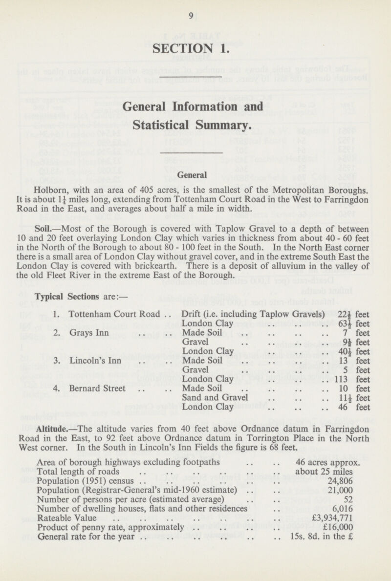 9 SECTION 1. General Information and Statistical Summary. General Holborn, with an area of 405 acres, is the smallest of the Metropolitan Boroughs. It is about 1¼ miles long, extending from Tottenham Court Road in the West to Farringdon Road in the East, and averages about half a mile in width. Soil.—Most of the Borough is covered with Taplow Gravel to a depth of between 10 and 20 feet overlaying London Clay which varies in thickness from about 40 - 60 feet in the North of the Borough to about 80 - 100 feet in the South. In the North East corner there is a small area of London Clay without gravel cover, and in the extreme South East the London Clay is covered with brickearth. There is a deposit of alluvium in the valley of the old Fleet River in the extreme East of the Borough. Typical Sections are:— 1. Tottenham Court Road Drift (i.e. including Taplow Gravels) 22½ feet London Clay 63½ feet 2.Grays Inn Made Soil 7 feet Gravel 9½ feet London Clay 40½ feet 3.Lincoln's Inn Made Soil 13 feet Gravel 5 feet London Clay 113 feet 4.Bernard Street Made Soil 10 feet Sand and Gravel 11½ feet London Clay 46 feet Altitude.—The altitude varies from 40 feet above Ordnance datum in Farringdon Road in the East, to 92 feet above Ordnance datum in Torrington Place in the North West corner. In the South in Lincoln's Inn Fields the figure is 68 feet. Area of borough highways excluding footpaths 46 acres approx. Total length of roads about 25 miles Population (1951) census 24,806 Population (Registrar-General's mid-1960 estimate) 21,000 Number of persons per acre (estimated average) 52 Number of dwelling houses, flats and other residences 6,016 Rateable Value £3,934,771 Product of penny rate, approximately £16,000 General rate for the year 15s, 8d. in the £