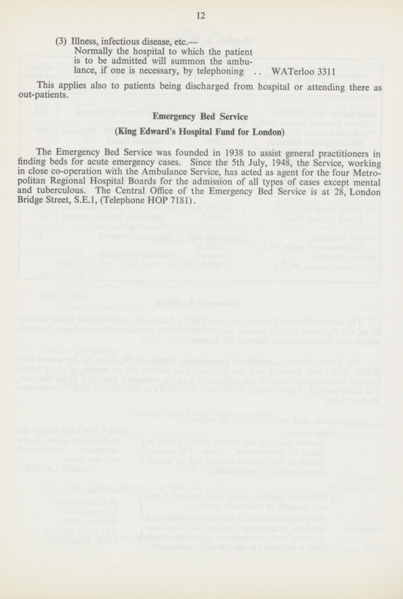 12 (3) Illness, infectious disease, etc.— Normally the hospital to which the patient is to be admitted will summon the ambu lance, if one is necessary, by telephoning WATerloo 3311 This applies also to patients being discharged from hospital or attending there as out-patients. Emergency Bed Service (King Edward's Hospital Fund for London) The Emergency Bed Service was founded in 1938 to assist general practitioners in finding beds for acute emergency cases. Since the 5th July, 1948, the Service, working in close co-operation with the Ambulance Service, has acted as agent for the four Metro politan Regional Hospital Boards for the admission of all types of cases except mental and tuberculous. The Central Office of the Emergency Bed Service is at 28, London Bridge Street, S.E.I, (Telephone HOP 7181).