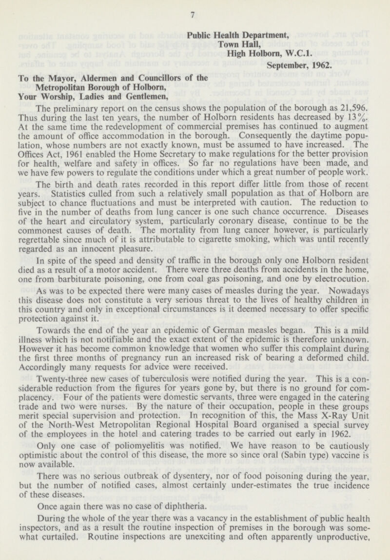 7 Public Health Department, Town Hall, High Holborn, W.C.I. September, 1962. To the Mayor, Aldermen and Councillors of the Metropolitan Borough of Holborn, Your Worship, Ladies and Gentlemen, The preliminary report on the census shows the population of the borough as 21,596. Thus during the last ten years, the number of Holborn residents has decreased by 13%. At the same time the redevelopment of commercial premises has continued to augment the amount of office accommodation in the borough. Consequently the daytime popu lation, whose numbers are not exactly known, must be assumed to have increased. The Offices Act, 1961 enabled the Home Secretary to make regulations for the better provision for health, welfare and safety in offices. So far no regulations have been made, and we have few powers to regulate the conditions under which a great number of people work. The birth and death rates recorded in this report differ little from those of recent years. Statistics culled from such a relatively small population as that of Holborn are subject to chance fluctuations and must be interpreted with caution. The reduction to five in the number of deaths from lung cancer is one such chance occurrence. Diseases of the heart and circulatory system, particularly coronary disease, continue to be the commonest causes of death. The mortality from lung cancer however, is particularly regrettable since much of it is attributable to cigarette smoking, which was until recently regarded as an innocent pleasure. In spite of the speed and density of traffic in the borough only one Holborn resident died as a result of a motor accident. There were three deaths from accidents in the home, one from barbiturate poisoning, one from coal gas poisoning, and one by electrocution. As was to be expected there were many cases of measles during the year. Nowadays this disease does not constitute a very serious threat to the lives of healthy children in this country and only in exceptional circumstances is it deemed necessary to offer specific protection against it. Towards the end of the year an epidemic of German measles began. This is a mild illness which is not notifiable and the exact extent of the epidemic is therefore unknown. However it has become common knowledge that women who suffer this complaint during the first three months of pregnancy run an increased risk of bearing a deformed child. Accordingly many requests for advice were received. Twenty-three new cases of tuberculosis were notified during the year. This is a con siderable reduction from the figures for years gone by, but there is no ground for com placency. Four of the patients were domestic servants, three were engaged in the catering trade and two were nurses. By the nature of their occupation, people in these groups merit special supervision and protection. In recognition of this, the Mass X-Ray Unit of the North-West Metropolitan Regional Hospital Board organised a special survey of the employees in the hotel and catering trades to be carried out early in 1962. Only one case of poliomyelitis was notified. We have reason to be cautiously optimistic about the control of this disease, the more so since oral (Sabin type) vaccine is now available. There was no serious outbreak of dysentery, nor of food poisoning during the year, but the number of notified cases, almost certainly under-estimates the true incidence of these diseases. Once again there was no case of diphtheria. During the whole of the year there was a vacancy in the establishment of public health inspectors, and as a result the routine inspection of premises in the borough was some what curtailed. Routine inspections are unexciting and often apparently unproductive,
